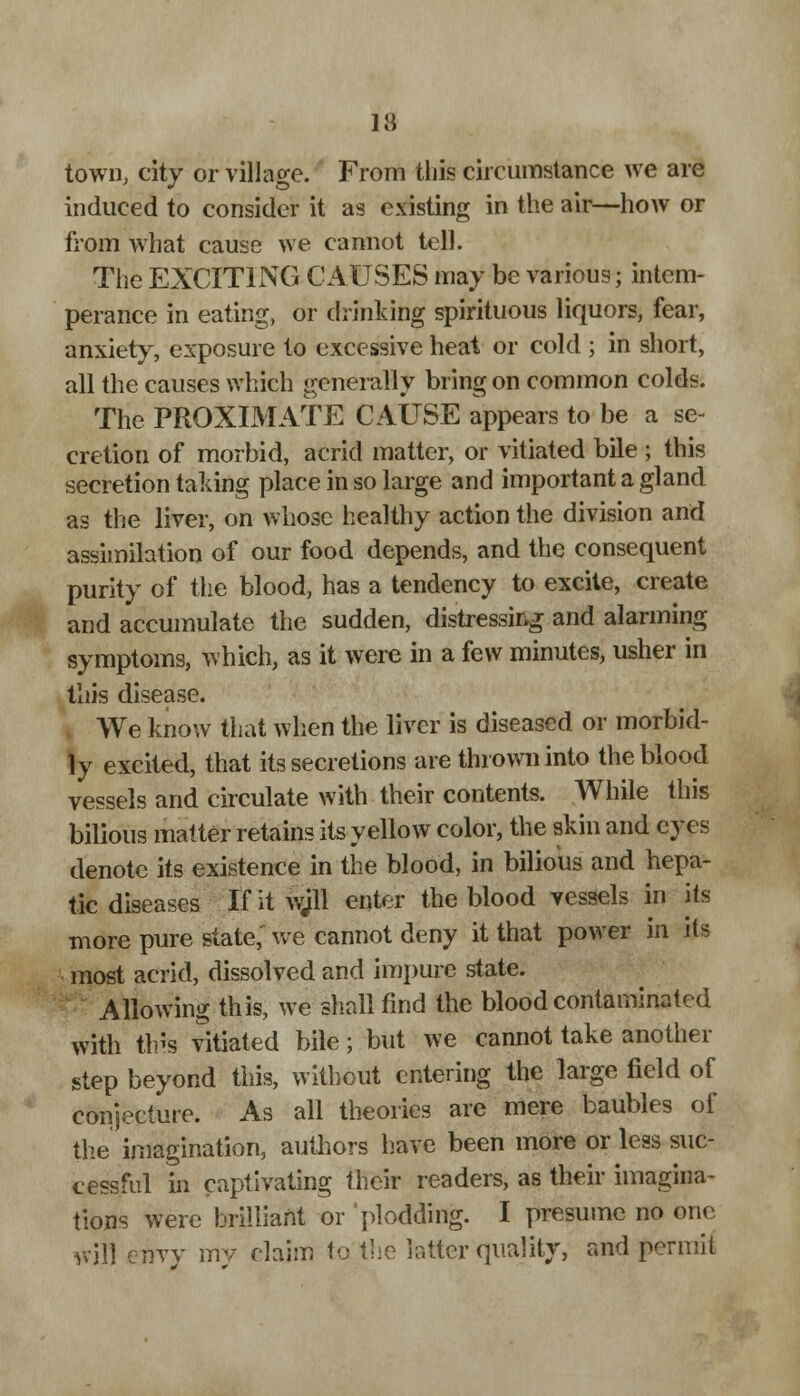town, city or village. From this circumstance we are induced to consider it as existing in the air—how or from what cause we cannot tell. The EXCITING CAUSES may be various; intem- perance in eating, or drinking spirituous liquors, fear, anxiety, exposure to excessive heat or cold ; in short, all the causes which generally bring on common colds. The PROXIMATE CAUSE appears to be a se- cretion of morbid, acrid matter, or vitiated bile ; this secretion taking place in so large and important a gland as the liver, on whose healthy action the division and assimilation of our food depends, and the consequent purity of the blood, has a tendency to excite, create and accumulate the sudden, distressing and alarming symptoms, which, as it were in a few minutes, usher in this disease. We know that when the liver is diseased or morbid- ly excited, that its secretions are thrown into the blood vessels and circulate with their contents. While this bilious matter retains its yellow color, the skin and eyes denote its existence in the blood, in bilious and hepa- tic diseases If it wjll enter the blood vessels in its more pure state, we cannot deny it that power in its most acrid, dissolved and impure state. Allowing this, we shall find the blood contaminated with this vitiated bile; but we cannot take another step beyond this, without entering the large field of conjecture. As all theories are mere baubles of the imagination, authors have been more or less suc- cessful in captivating their readers, as their imagina- tions were brilliant or plodding. I presume no one will envy my claim to the latter quality, and permit