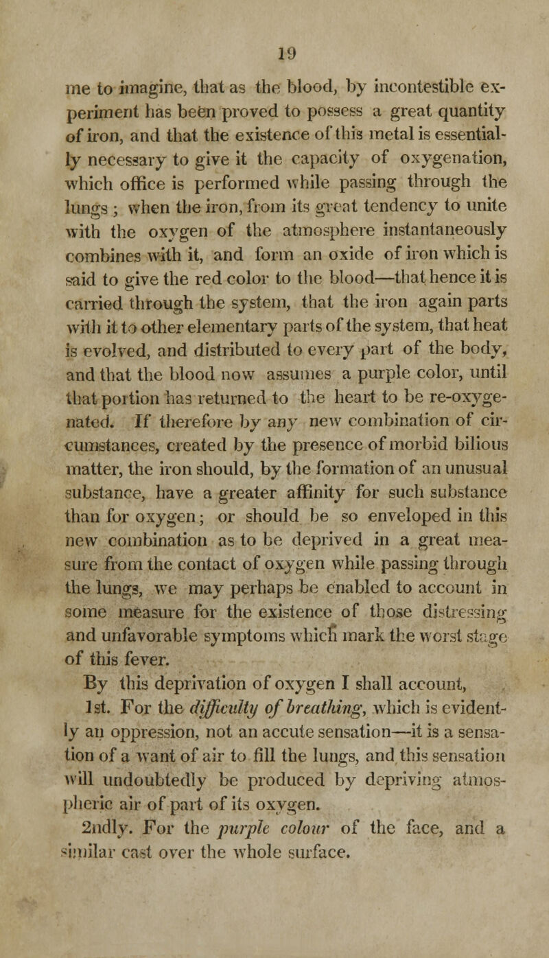 me to imagine, that as the blood, by incontestible ex- periment has been proved to possess a great quantity of iron, and that the existence of this metal is essential- ly necessary to give it the capacity of oxygenation, which office is performed while passing through the lungs ; when the iron, from its great tendency to unite with the oxygen of the atmosphere instantaneously combines with it, and form an oxide of iron which is said to give the red color to the blood—that hence it is earned through the system, that the iron again parts with it to other elementary parts of the system, that heat is evolved, and distributed to every part of the body, and that the blood now assumes a purple color, until that portion has returned to the heart to be re-oxyge- nated. If therefore by any new combination of cir- cumstances, created by the presence of morbid bilious matter, the iron should, by the formation of an unusual substance, have a greater affinity for such substance than for oxygen; or should be so enveloped in this new combination as to be deprived in a great mea- sure from the contact of oxygen while passing through the lungs, we may perhaps be enabled to account in some measure for the existence of those distressing and unfavorable symptoms which mark the worst stage of this fever. By this deprivation of oxygen I shall account, 1st. For the difficulty of breathing, which is evident- ly an oppression, not an accute sensation—it is a sensa- tion of a want of air to fill the lungs, and this sensation will undoubtedly be produced by depriving atmos- pheric air of part of its oxygen. 2ndly. For the purple colour of the face, and a similar cast over the whole surface.