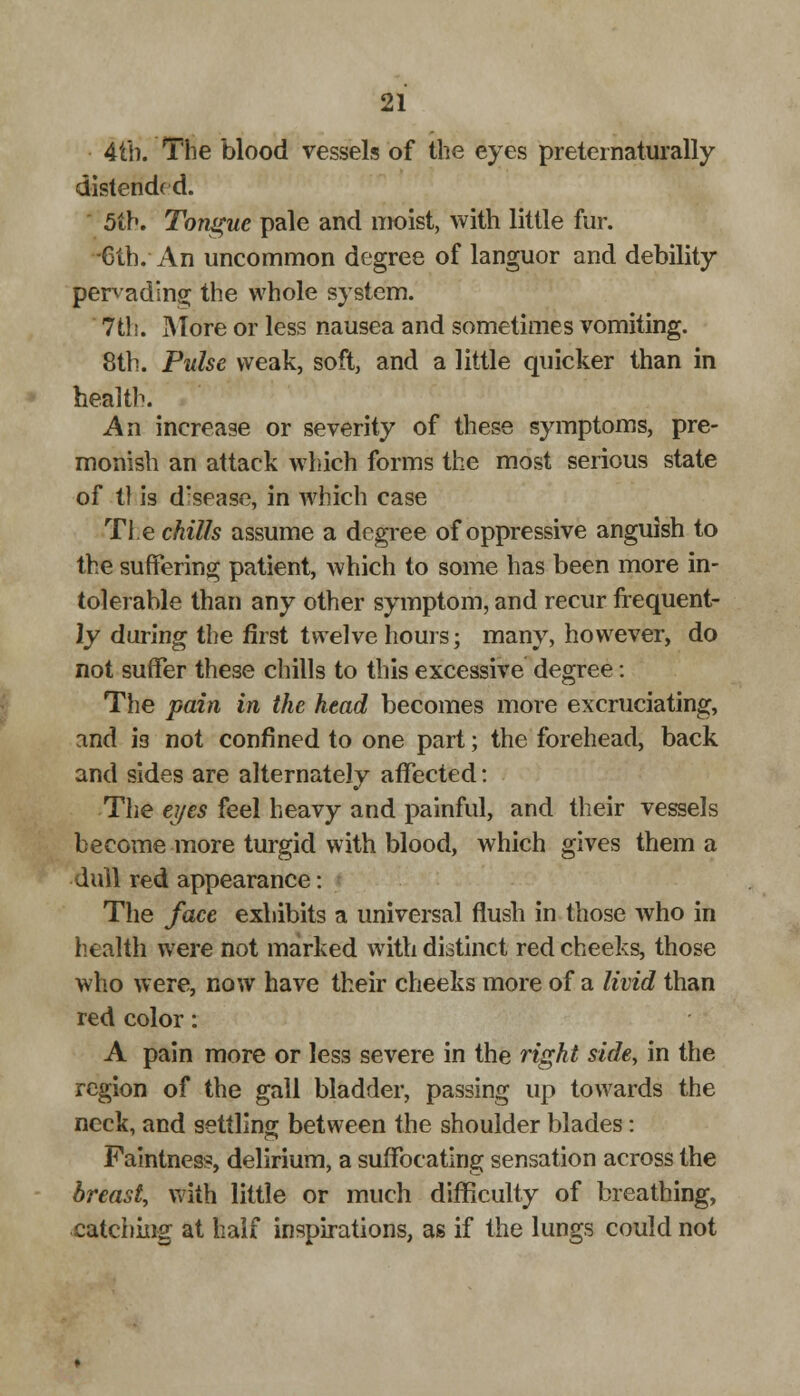 4tb. The blood vessels of the eyes preternaturally distended. 5th. Tongue pale and moist, with little fur. -6th. An uncommon degree of languor and debility pervading the whole system. 7th. More or less nausea and sometimes vomiting. 8th. Pulse weak, soft, and a little quicker than in health. An increase or severity of these symptoms, pre- monish an attack which forms the most serious state of 11 is drsease, in which case The chills assume a degree of oppressive anguish to the suffering patient, which to some has been more in- tolerable than any other symptom, and recur frequent- ly during the first twelve hours; many, however, do not suffer these chills to this excessive degree: The pain in the head becomes more excruciating, and is not confined to one part; the forehead, back and sides are alternately affected: The ei/es feel heavy and painful, and their vessels become more turgid with blood, which gives them a dull red appearance: The face exhibits a universal flush in those who in health were not marked with distinct red cheeks, those who were, now have their cheeks more of a livid than red color: A pain more or less severe in the right side, in the region of the gall bladder, passing up towards the neck, and settling between the shoulder blades: Faintness, delirium, a suffocating sensation across the breast, with little or much difficulty of breathing, catching at half inspirations, as if the lungs could not