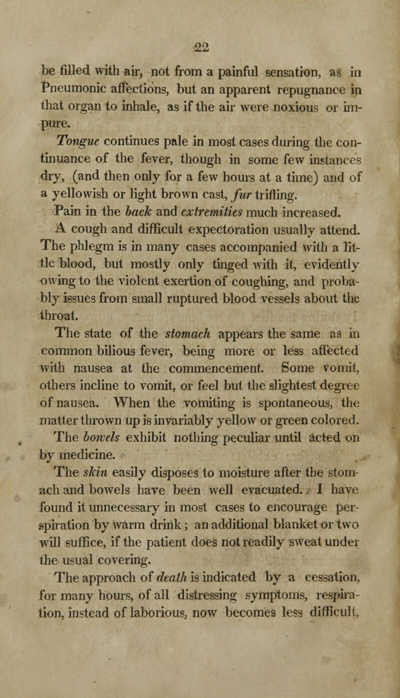 be filled with air, not from a painful sensation, as in Pneumonic affections, but an apparent repugnance in that organ to inhale, as if the air were noxious or im- pure. Tongue continues pale in most cases during the con- tinuance of the fever, though in some few instances dry, (and then only for a few hours at a time) and of a yellowish or light brown cast, fur trifling. Pain in the back and extremities much increased. A cough and difficult expectoration usually attend. The phlegm is in many cases accompanied with a lit- tle blood, but mostly only tinged with it, evidently owing to the violent exertion of coughing, and proba- bly issues from small ruptured blood vessels about the throat. The state of the stomach appears the same as in common bilious fever, being more or less affected with nausea at the commencement. Some vomit, others incline to vomit, or feel but the slightest degree of nausea. When the vomiting is spontaneous, the matter thrown up is invariably yellow or green colored. The bowels exhibit nothing peculiar until acted on by medicine. The skin easily disposes to moisture after the stom- ach and bowels have been well evacuated. I have found it unnecessary in most cases to encourage per- spiration by warm drink; an additional blanket or two will suffice, if the patient does not readily sweat under the usual covering. The approach of death is indicated by a cessation, for many hours, of all distressing symptoms, respira- tion, instead of laborious, now becomes less difficult,