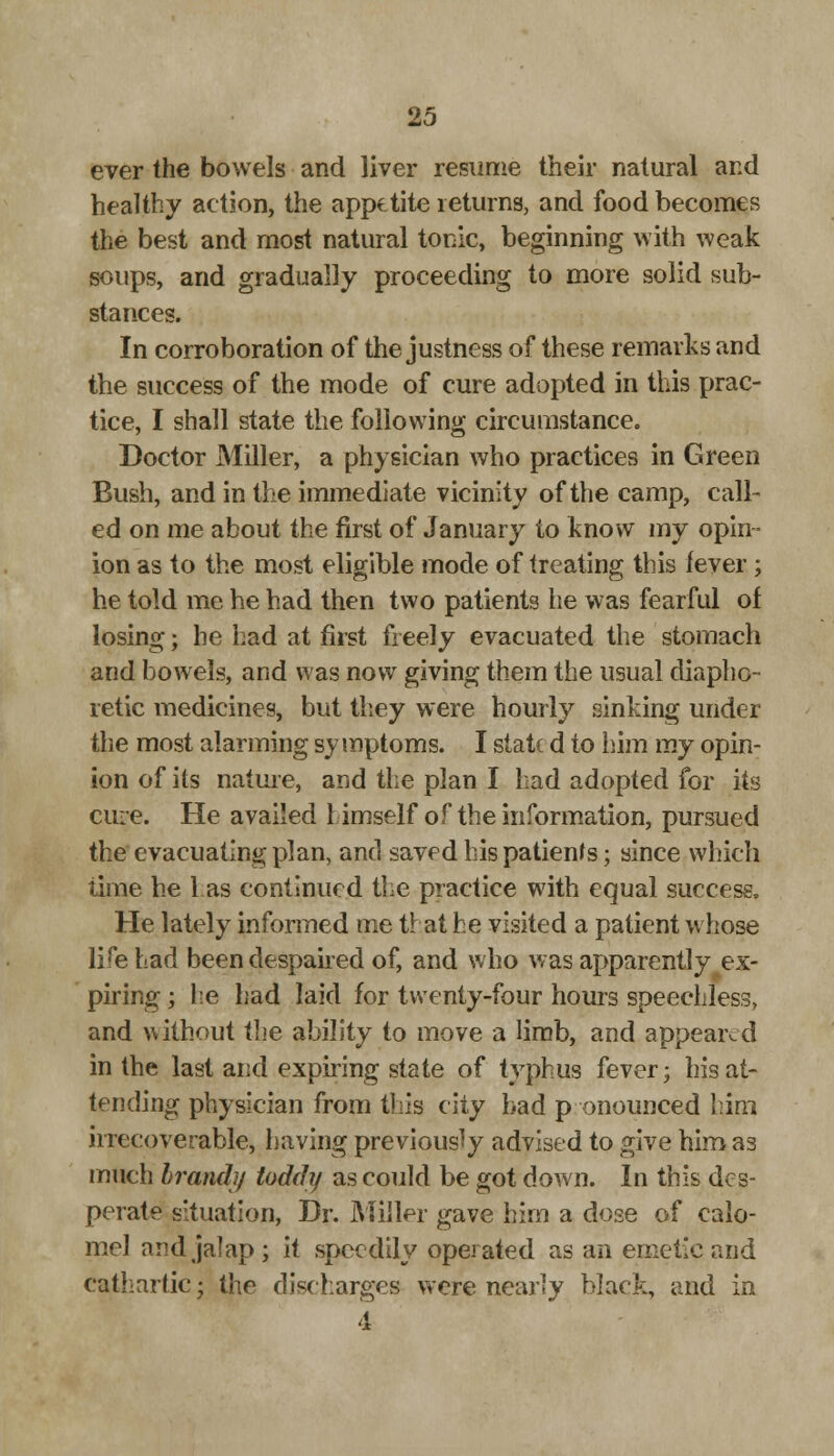 ever the bowels and liver resume their natural and healthy action, the appetite returns, and food becomes the best and most natural tonic, beginning with weak soups, and gradually proceeding to more solid sub- stances. In corroboration of the justness of these remarks and the success of the mode of cure adopted in this prac- tice, I shall state the following circumstance. Doctor Miller, a physician who practices in Green Bush, and in the immediate vicinity of the camp, call- ed on me about the first of January to know my opin- ion as to the most eligible mode of treating this lever; he told me he had then two patients he was fearful of losing; he had at first freely evacuated the stomach and bowels, and was now giving them the usual diapho- retic medicines, but they were hourly sinking under the most alarming symptoms. I state d to him my opin- ion of its nature, and the plan I had adopted for its cure. He availed himself of the information, pursued the evacuating plan, and saved his patients; since which time he 1 as continued the practice with equal success, He lately informed me that he visited a patient whose life had been despaired of, and who was apparently ex- piring ; he had laid for twenty-four hours speechless, and without the ability to move a limb, and appeared in the last and expiring state of typhus fever; his at- tending physician from this city bad p onounced him irrecoverable, having previously advised to give him as much brand}/ toddy as could be got down. In this des- perate situation, Dr. Miller gave him a dose of calo- mel and jalap; it speedily operated as an emetic and cathartic • the discharges were nearly black, and in 4