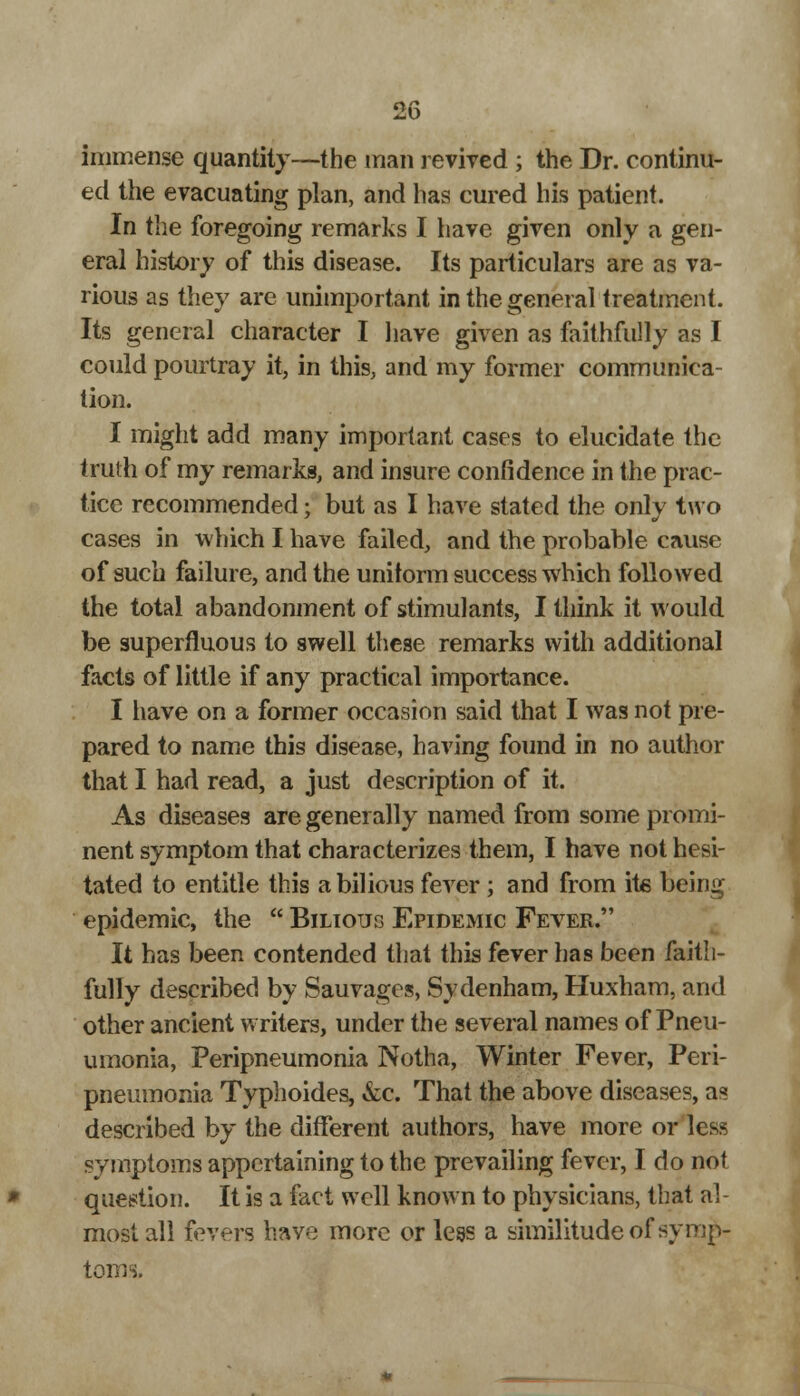 immense quantity—the man revived ; the Dr. continu- ed the evacuating plan, and has cured his patient. In the foregoing remarks I have given only a gen- eral history of this disease. Its particulars are as va- rious as they are unimportant in the general treatment. Its general character I have given as faithfully as I could pourtray it, in this, and my former communica- tion. I might add many important cases to elucidate the truth of my remarks, and insure confidence in the prac- tice recommended; but as I have stated the only two cases in which I have failed, and the probable cause of such failure, and the uniform success which followed the total abandonment of stimulants, I think it would be superfluous to swell these remarks with additional facts of little if any practical importance. I have on a former occasion said that I was not pre- pared to name this disease, having found in no author that I had read, a just description of it. As diseases are generally named from some promi- nent symptom that characterizes them, I have not hesi- tated to entitle this a bilious fever; and from ite being epidemic, the  Bilious Epidemic Fever. It has been contended that this fever has been faith- fully described by Sauvages, Sydenham, Huxham, and other ancient writers, under the several names of Pneu- umonia, Peripneumonia Notha, Winter Fever, Peri- pneumonia Typhoides, &c. That the above diseases, as described by the different authors, have more or less symptoms appertaining to the prevailing fever, I do not question. It is a fact well known to physicians, that al- most all fevers have more or less a similitude of symp- toms.