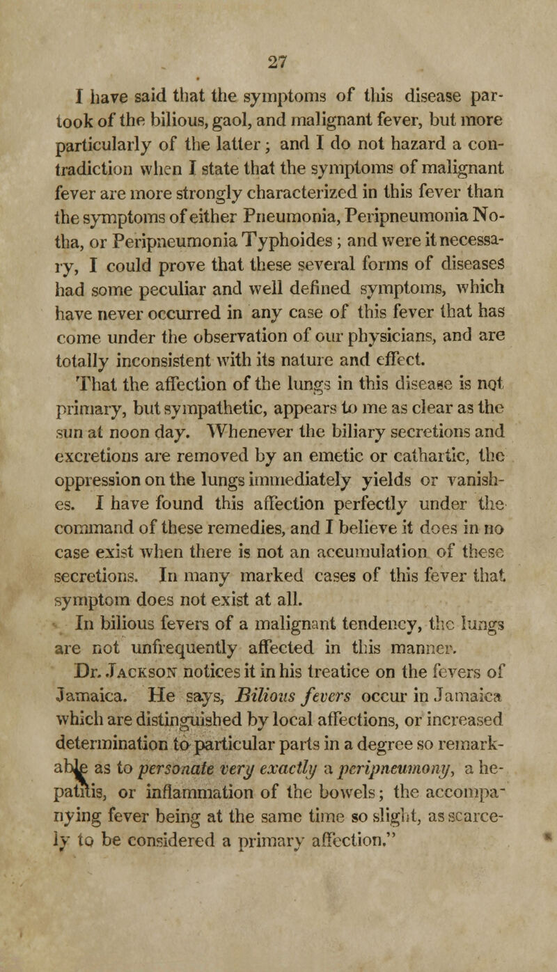 I have said that the symptoms of this disease par- took of the bilious, gaol, and malignant fever, but more particularly of the latter; and I do not hazard a con- tradiction when I state that the symptoms of malignant fever are more strongly characterized in this fever than the symptoms of either Pneumonia, Peripneumonia No- tha, or Peripneumonia Typhoides; and were it necessa- ry, I could prove that these several forms of diseases had some peculiar and well defined symptoms, which have never occurred in any case of this fever that has come under the observation of our physicians, and are totally inconsistent with its nature and effect. That the affection of the lungs in this disease is not primary, but sympathetic, appears to me as clear as the sun at noon day. Whenever the biliary secretions and excretions are removed by an emetic or cathartic, the oppression on the lungs immediately yields or vanish- es. I have found this affection perfectly under the command of these remedies, and I believe it does in no case exist when there is not an accumulation of these secretions. In many marked cases of this fever that symptom does not exist at all. In bilious fevers of a malignant tendency, the lungs are not unfrequently affected in this manner. Dr. Jackson notices it in his treatice on the fevers of Jamaica. He says, Bilious fevers occur in Jamaica which are distinguished by local affections, or increased determination to particular parts in a degree so remark- abJ£ as to personate very exactly a pcripneumony, a he- patitis, or inflammation of the bowels; the accompa- nying fever being at the same time so slight, as scarce- ly to be considered a primary affection.