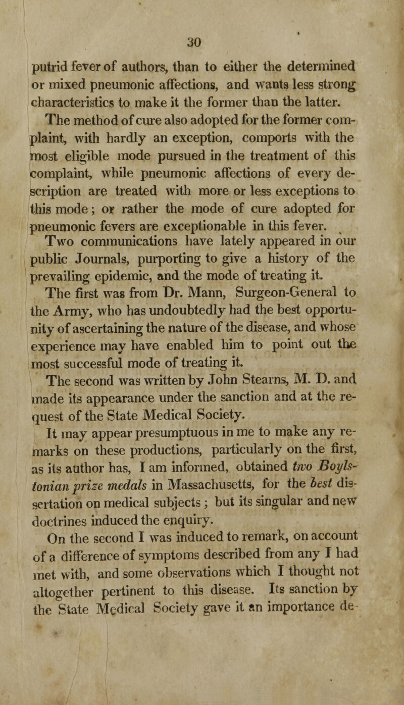 putrid fever of authors, than to either the determined or mixed pneumonic affections, and wants less strong characteristics to make it the former than the latter. The method of cure also adopted for the former com- plaint, with hardly an exception, comports with the most eligible mode pursued in the treatment of this complaint, while pneumonic affections of every de- scription are treated with more or less exceptions to this mode; or rather the mode of cure adopted for pneumonic fevers are exceptionable in this fever. Two communications have lately appeared in our public Journals, purporting to give a history of the prevailing epidemic, and the mode of treating it. The first was from Dr. Mann, Surgeon-General to the Army, who has undoubtedly had the best opportu- nity of ascertaining the nature of the disease, and whose experience may have enabled him to point out the most successful mode of treating it. The second was written by John Stearns, M. D. and made its appearance under the sanction and at the re- quest of the State Medical Society. It may appear presumptuous in me to make any re- marks on these productions, particularly on the first, as its author has, I am informed, obtained two Boyls- tonian prise medals in Massachusetts, for the best dis- sertation on medical subjects ; but its singular and new doctrines induced the enquiry. On the second I was induced to remark, on account of a difference of symptoms described from any I had met with, and some observations which I thought not altogether pertinent to this disease. Its sanction by the State Medical Society gave it an importance de