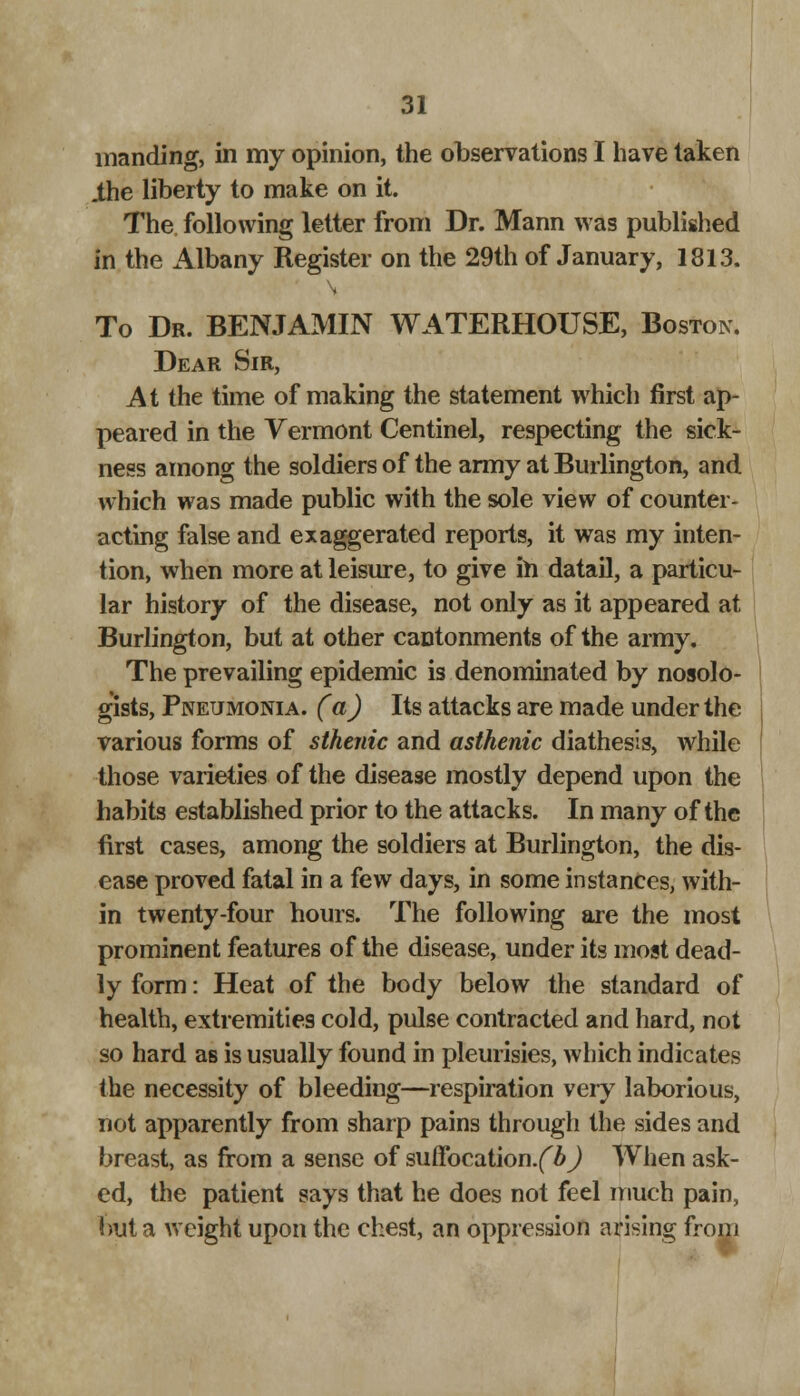 manding, in my opinion, the observations I have taken .the liberty to make on it. The following letter from Dr. Mann was published in the Albany Register on the 29th of January, 1813. To Dr. BENJAMIN WATERHOUSE, Boston. Dear Sir, At the time of making the statement which first ap- peared in the Vermont Centinel, respecting the sick- ness among the soldiers of the army at Burlington, and which was made public with the sole view of counter- acting false and exaggerated reports, it was my inten- tion, when more at leisure, to give in datail, a particu- lar history of the disease, not only as it appeared at Burlington, but at other cantonments of the army. The prevailing epidemic is denominated by nosolo- gists, Pneumonia. (a) Its attacks are made under the various forms of sthenic and asthenic diathesis, while those varieties of the disease mostly depend upon the habits established prior to the attacks. In many of the first cases, among the soldiers at Burlington, the dis- ease proved fatal in a few days, in some instances, with- in twenty-four hours. The following are the most prominent features of the disease, under its most dead- ly form: Heat of the body below the standard of health, extremities cold, pulse contracted and hard, not so hard as is usually found in pleurisies, which indicates the necessity of bleeding—respiration very laborious, not apparently from sharp pains through the sides and breast, as from a sense of suffocation.^^) When ask- ed, the patient says that he does not feel much pain, but a weight upon the chest, an oppression arising from