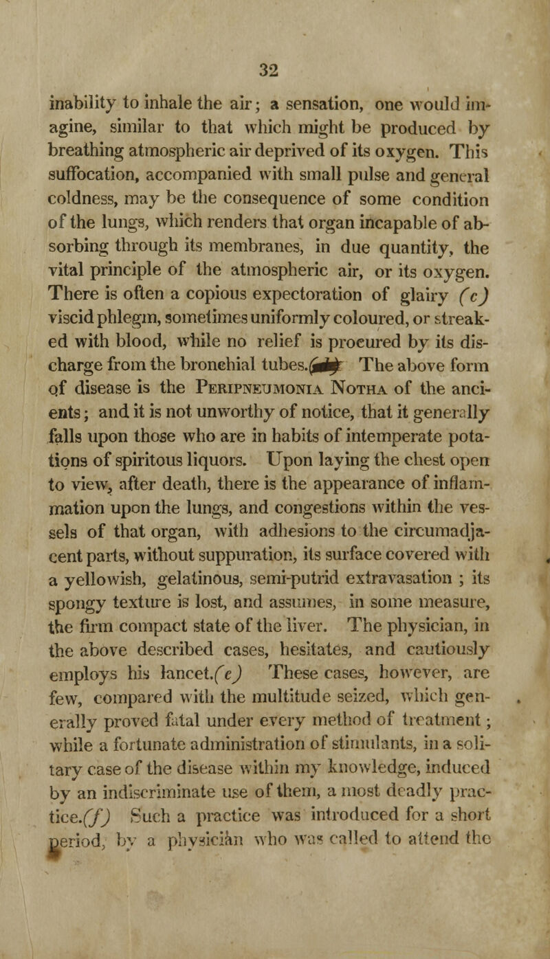 inability to inhale the air; a sensation, one would im- agine, similar to that which might be produced by breathing atmospheric air deprived of its oxygen. This suffocation, accompanied with small pulse and general coldness, may be the consequence of some condition of the lungs, which renders that organ incapable of ab- sorbing through its membranes, in due quantity, the vital principle of the atmospheric air, or its oxygen. There is often a copious expectoration of glairy (c) viscid phlegm, sometimes uniformly coloured, or streak- ed with blood, while no relief is procured by its dis- charge from the bronchial tubes.^rf^ The above form qf disease is the Peripneumonia Notha of the anci- ents ; and it is not unworthy of notice, that it generally falls upon those who are in habits of intemperate pota- tions of spiritous liquors. Upon laying the chest open to view., after death, there is the appearance of inflam- mation upon the lungs, and congestions within the ves- sels of that organ, with adhesions to the circumadja- cent pails, without suppuration, its surface covered with a yellowish, gelatinous, semi-putrid extravasation ; its spongy texture is lost, and assumes, in some measure, the firm compact state of the liver. The physician, in the above described cases, hesitates, and cautiously employs his lancet.fe) These cases, however, are few, compared with the multitude seized, which gen- erally proved fatal under every method of treatment; while a fortunate administration of stimulants, in a soli- tary case of the disease within my knowledge, induced by an indiscriminate use of them, a most deadly prac- tice.^ Such a practice was introduced for a short period, by a physician who was called to attend the