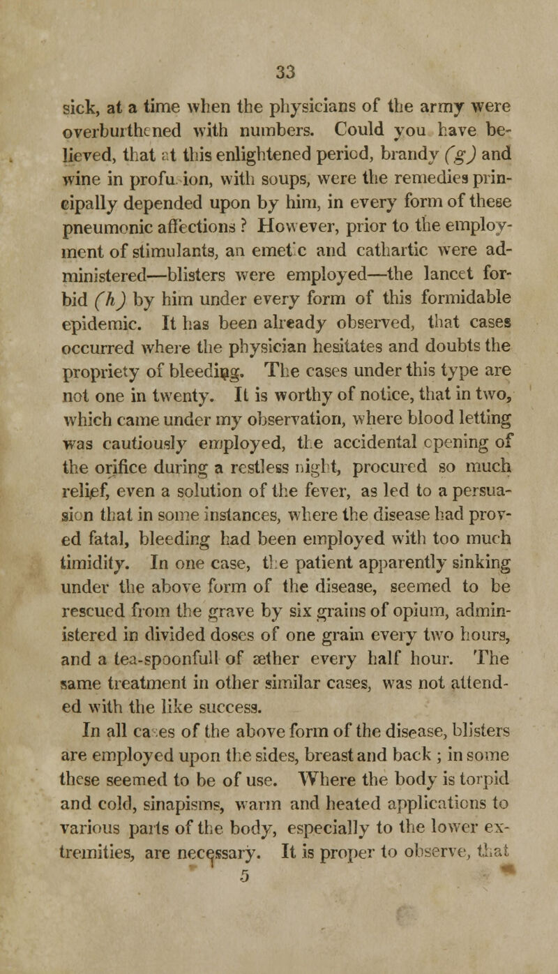 sick, at a time when the physicians of the army were overbui the ned with numbers. Could you have be- lieved, that at this enlightened period, brandy (g) and wine in profusion, with soups, were the remedies prin- cipally depended upon by him, in every form of these pneumonic affections ? However, prior to the employ- ment of stimulants, an emetx and cathartic were ad- ministered—blisters were employed—the lancet for- bid (h) by him under every form of this formidable epidemic. It has been already observed, that cases occurred where the physician hesitates and doubts the propriety of bleeding. The cases under this type are not one in twenty. It is worthy of notice, that in two, which came under my observation, where blood letting was cautiously employed, the accidental opening of the orifice during a restless night, procured so much reli/ef, even a solution of the fever, as led to a persua- sion that in some instances, where the disease had prov- ed fatal, bleeding had been employed with too much timidity. In one case, the patient apparently sinking under the above form of the disease, seemed to be rescued from the grave by six grains of opium, admin- istered in divided doses of one grain every two hours, and a tea-spoonful I of aether every half hour. The same treatment in other similar cases, was not attend- ed with the like success. In all ca ;es of the above form of the disease, blisters are employed upon the sides, breast and back ; in some these seemed to be of use. Where the body is torpid and cold, sinapisms, warm and heated applications to various parts of the body, especially to the lower ex- tremities, are necessary. It is proper to observe, i.'.