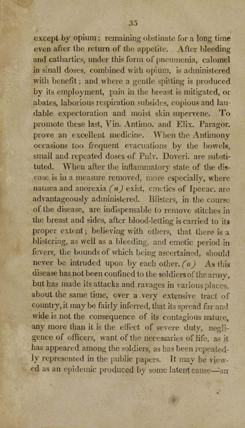 except by opium; remaining obstinate for a long time even after the return of the appetite. After bleeding and cathartics, under this form of pneumonia, calomel in sinall doses, combined with opium, is administered with benefit; and where a gentle spitting is produced by its employment, pain in the breast is mitigated, or abates, laborious respiration subsides, copious and lau- dable expectoration and moist skin supervene. To promote these last, Vin. Antimo. and Elix. Paragor. prove an excellent medicine. When the Antimony occasions too frequent evacuations by the bowels, small and repeated doses of Pulv. Doveri. are substi- tuted. When after the inflammatory state of the dis- ease is hi a measure removed, more especially, where nausea and anorexia (n) exist, emetics of Ipecac, are advantageously administered. Blisters, in the course of the disease, are indispensable to remove stitches in the breast and sides, after blood-letting is carried to its proper extent; believing with others, that there is a blistering, as well as a bleeding, and emetic period in fevers, the bounds of which being ascertained, should never be intruded upon by each other, (o) As this disease has not been confined to the soldiers of the army, but has made its attacks and ravages in various places, about the same time, over a very extensive tract of country, it maybe fairly inferred, that its spread far and wide is not the consequence of its contagious nature, any more than it is the effect of severe duty, negli- gence of officers, want of the necessaries of life, as it has appeared among the soldiers, as has been repeated- ly represented in the public papers. It may be view- ed as an epidemic produced by some latent cause—an