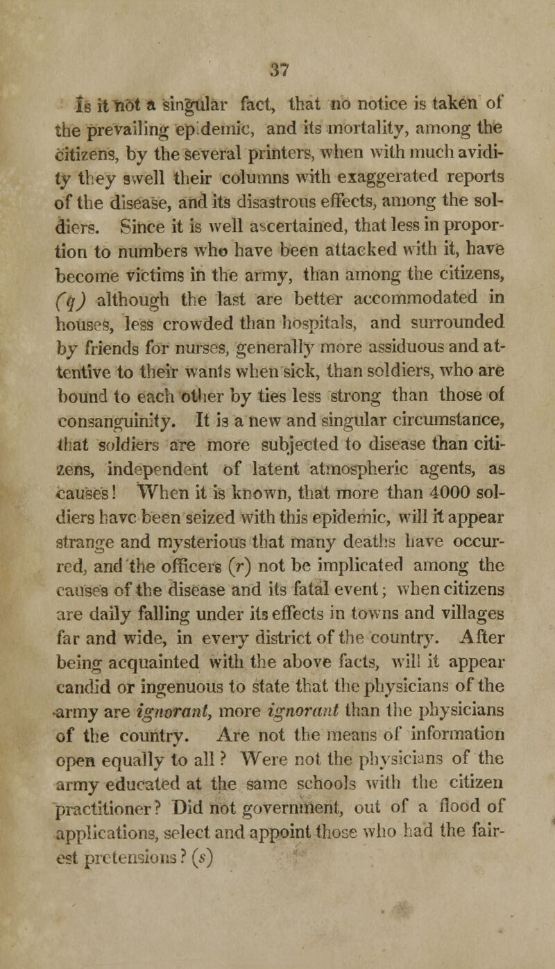 Is it Hot a singular fact, that no notice is taken of the prevailing 'epidemic, and its mortality, among the citizens, by the several printers, when with much avidi- ty they swell their columns with exaggerated reports of the disease, and its disastrous effects, among the sol- diers. Since it is well ascertained, that less in propor- tion to numbers wTh© have been attacked with it, have become victims in the army, than among the citizens, (q) although the last are better accommodated in nouses, less crowded than hospitals, and surrounded by friends for nurses, generally more assiduous and at- tentive to their wants when sick, than soldiers, who are bound to each other by ties less strong than those of consanguinity. It is a new and singular circumstance, that soldiers are more subjected to disease than citi- zens, independent of latent atmospheric agents, as causes! When it is known, that more than 4000 sol- diers have been seized with this epidemic, will it appear strange and mysterious that many deaths have occur- red, and the officers (r) not be implicated among the causes of the disease and its fatal event; when citizens are daily falling under its effects in towns and villages far and wide, in every district of the country. After being acquainted with the above facts, will it appear candid or ingenuous to state that the physicians of the •army are ignorant, more ignorant than the physicians of the country. Are not the means of information open equally to all ? Were not the physicians of the army educated at the same schools with the citizen practitioner? Did not government, out of a flood of applications, select and appoint those who had the fair- est pretensions ? (s)