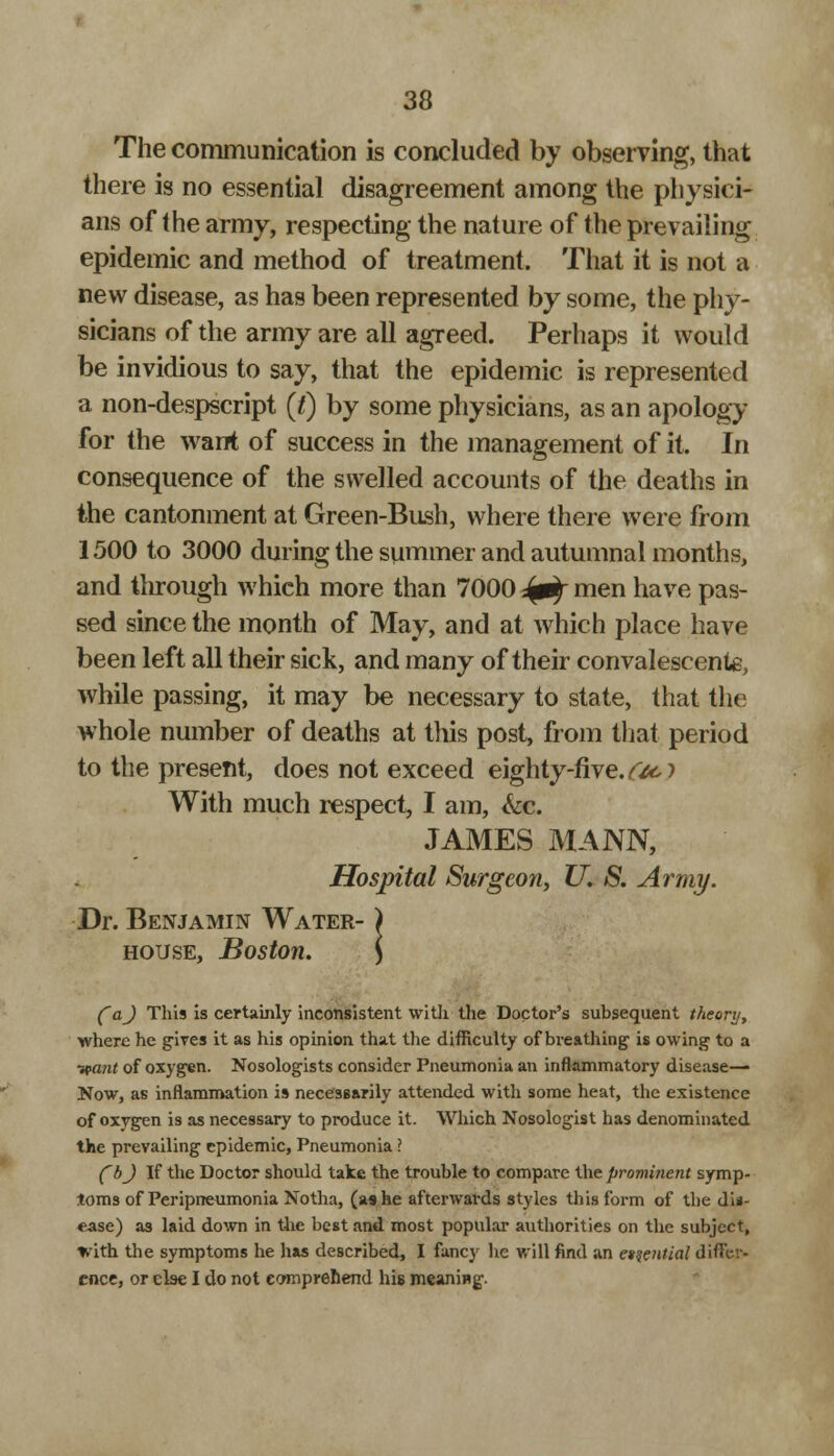 The communication is concluded by observing, that there is no essential disagreement among the physici- ans of the army, respecting the nature of the prevailing epidemic and method of treatment. That it is not a new disease, as has been represented by some, the phy- sicians of the army are all agreed. Perhaps it would be invidious to say, that the epidemic is represented a non-despscript (t) by some physicians, as an apology for the want of success in the management of it. In consequence of the swelled accounts of the deaths in the cantonment at Green-Bush, where there were from 1500 to 3000 during the summer and autumnal months, and through which more than 7000 ^ men have pas- sed since the month of May, and at which place have been left all their sick, and many of their convalescent, while passing, it may be necessary to state, that the whole number of deaths at this post, from that period to the present, does not exceed eighty-five. #&> With much respect, I am, &c. JAMES MANN, Hospital Surgeon, U. S. Army. Dr. Benjamin Water- house, Boston. (~aj This is certainly inconsistent with the Doctor's subsequent theory, where he gives it as his opinion that the difficulty of breathing is owing to a ■want of oxygen. Nosologists consider Pneumonia an inflammatory disease- Now, as inflammation is necessarily attended with some heat, the existence of oxygen is as necessary to produce it. Which Nosologist has denominated the prevailing epidemic, Pneumonia ? fbj If the Doctor should take the trouble to compare the prominent symp- toms of Peripneumonia Notha, (a* he afterwards styles this form of the dis- ease) as laid down in the best and most popular authorities on the subject, with the symptoms he has described, I fancy he will find an etqential differ- ence, or else I do not comprehend his meaning.