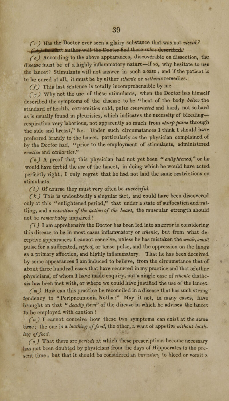 fcj Has the Doctor ever seen a glairy substance that was not viscid P f.j^mkmmkrf nnthnr nil! ^r nir+rr CnA +k™ |L'' ;1»rV (~ej According to the above appearances, discoverable on dissection, the disease must be of a highly inflammatory nature—if so, why hesitate to use the lancet? Stimulants will not answer in such a case; and if the patient is to be cured at all, it must be by either sthenic or asthenic remedies. CfJ This last sentence is totally incomprehensible by me. Cs) Why not the use of these stimulants, when the Doctor has himself described the symptoms of the disease to be heat of the body below the standard of health, extremities cold, pulse contracted and hard, not so hard as is usually found in pleurisies, which indicates the necessity of bleeding— respiration very laborious, not apparently so much from sharp pains through the side and breast, &c. Under such circumstances I think I should have preferred brandy to the lancet, particularly as the physician complained of by the Doctor had,  prior to the employment of stimulants, administered emetics and cathartics. (h) A proof tha^ this physician had not yet been  enlightened or he would have forbid the use of the lancet, in doing which he would have acted perfectly right; I only regret that he had not laid the same restrictions on stimulants. (~ij Of course they must very often be successful. CkJ This is undoubtedly a singular fact, and could have been discovered only at this  enlightened period, that under a state of suflocaticn and rat- tling, and a cessation of the action of the heart, the muscular strength should not be remarkably impaired! flj I am apprehensive the Doctor has been led into an error in considering this disease to be in most cases inflammatory or sthenic, but from what de- ceptive appearances I cannot conceive, unless he has mistaken the -weak, small pulse for a suffocated, stifled, or tense pulse, and the oppression on the lungs as a primary affection, and highly inflammatory. That he has been deceived by some appearances I am induced to believe, from the circumstance that of about three hundred cases that have occurred in my practice and that of other physicians, of whom I have made enquiry, not a single case of sthenic diathe- sis has been met with, or where we could have justified the use of the lancet. (mj How can this practice be reconciled in a disease that has such strong tendency to  Peripneumonia Notha.' May it not, in many cases, have brought on that  deadly form of the disease in which he advises the lancet to be employed with caution ? fnj I cannot conceive how these two symptoms can exist at the same time; the one is a loathing of food, the other, a want of appetite without loath- ing of food. (~o J That there are periods at which these prescriptions become necessavv has not been doubted by physicians from the days of Hippocrates to the pre- sent time ; but that it should be considered an intrusion, to bleed or vomit a