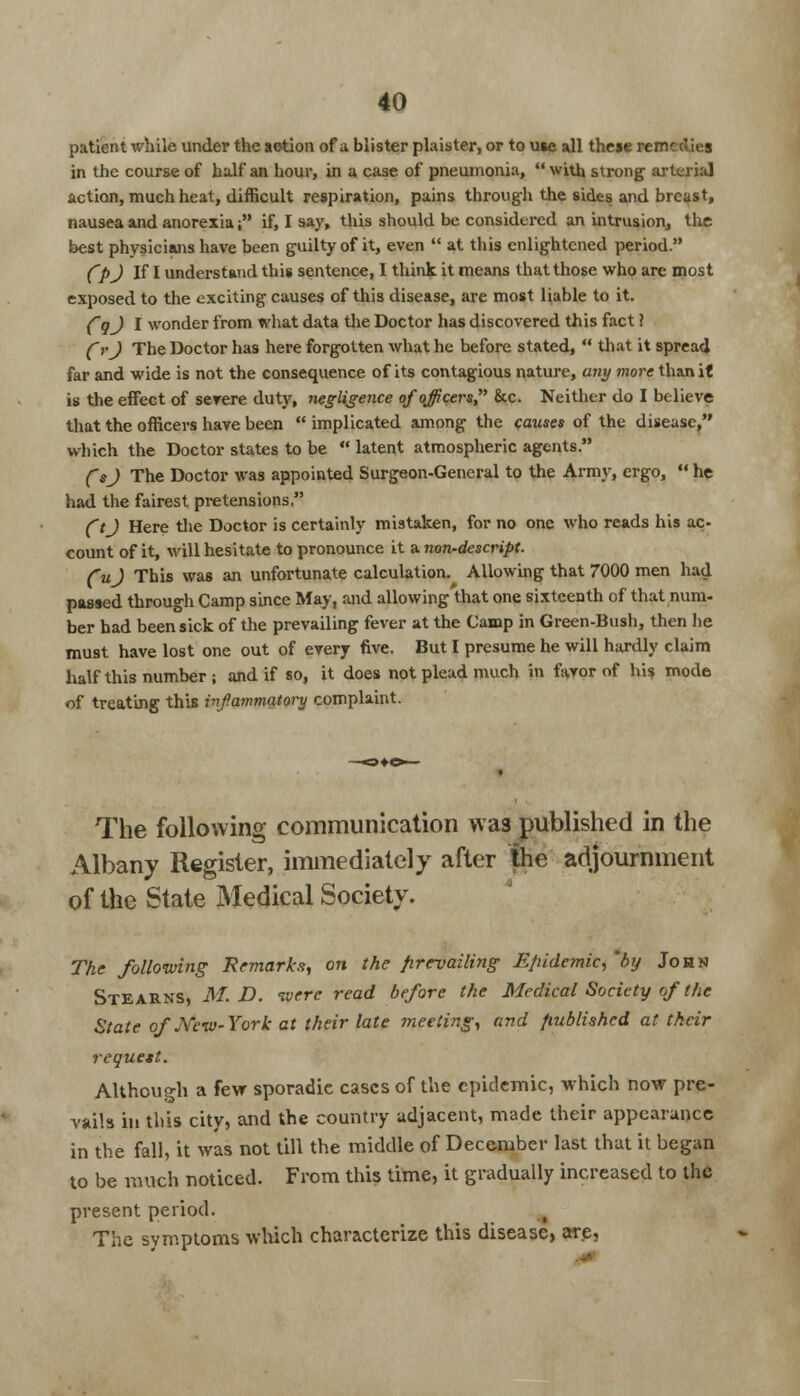 patient while under the aotion of a, blister plaister, or to u«e all these rem in the course of half an hour, in a case of pneumonia,  with strong arterial action, much heat, difficult respiration, pains through the sides and breast, nausea and anorexia; if, I say, this should be considered an intrusion, the best physicians have been guilty of it, even  at this enlightened period. fpj If I understand this sentence, 1 think it means that those who are most exposed to the exciting causes of this disease, are most liable to it. (~gj I wonder from what data the Doctor has discovered this fact ? frj The Doctor has here forgotten what he before stated,  that it spread far and wide is not the consequence of its contagious nature, any more than it is the effect of severe duty, negligence of officers &c. Neither do I believe that the officers have been  implicated among the causes of the disease, which the Doctor states to be  latent atmospheric agents. Csj The Doctor was appointed Surgeon-General to the Army, ergo,  he had the fairest pretensions. ft J Here the Doctor is certainly mistaken, for no one who reads his ac- count of it, will hesitate to pronounce it a non-descript. fuj This was an unfortunate calculation.^ Allowing that 7000 men had passed through Camp since May, and allowing that one sixteenth of that num- ber bad been sick of the prevailing fever at the Camp in Green-Bush, then he must have lost one out of every five. But I presume he will hardly claim half this number ; and if so, it does not plead much in favor of his mode of treating this infammatory complaint. The following communication was published in the Albany Register, immediately after the adjournment of the State Medical Society. The following Remarks, on the prevailing Epidemic, 'by John Stearns, M. D. ivere read before the Medical Society of the State of New-York at their late meeting, and published at their request. Although a few sporadic cases of the epidemic, which now pre- vails in this city, and the country adjacent, made their appearance in the fall, it was not till the middle of December last that it began to be much noticed. From this time, it gradually increased to the present period. The symptoms which characterize this disease, are,