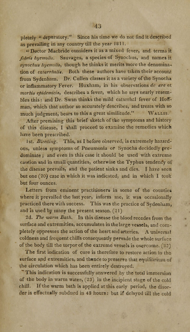 pletely  depuratory. Since his time we do not find it described as prevailing in any country till the year J S11.  Doctor Macbride considers it as a mixed fever, and terms it febris hyemolis. Sauvages, a species of Synochus, and names it synochua hyemolis, though he thinks it merits more the denomina- tion of catarrhalis. Both these authors have taken their account from Sydenham. Dr. Cullen classes it as a variety of the Synocha or inflammatory Fever. Huxham, in his observations dc are et morbis efiidemicix, describes a fever, which he says nearly resem- bles this: and Dr. Swan thinks the mild catarrhal fever of Hoff- man, which that author so accurately describes, and treats with so much judgment, bears to this a great similitude. Wallis. After premising this brief sketch of the symptoms and history of this disease, I shall proceed to examine the remedies which have been prescribed. 1st. Bleeding. This, as I before observed, is extremely hazard- ous, unless symptoms of Pneumonia or Synocha decidedly pre- dominate ; and even in this case it should be used with extreme caution and in small quantities, otherwise the Typhus tendency of the disease prevails, and the patient sinks and dies. I have seen but one (20) case in which it was indicated, and in which I tcok but four ounces. Letters from eminent practitioners in some of the counties where it prevailed the last year, inform me, it was occasionally practiced there with success. This was the practice of Sydenham, and is used by many the present season. (21) 2d. The warm Bath. In this disease the blood recedes from the surface and extremities, accumulates in the large vessels, and com- pletely oppresses the action of the heart and arteries. A universal coldness and frequent chills consequently pervade the whole surface of the body till the torpor of the extreme vessels is overcome. (22) The first indication of cure is therefore to restore action to the surface and extremities, and thence to preserve that equilibrium of the circulation which has been entirely destroyed. ~This indication is successfully answered by the total immersion of the body in warm water, (23) in the incipient stage of the cold chill. If the warm bath is applied at this early period, the disor- der is effectually subdued in 43 hours: but if delayed till the cold