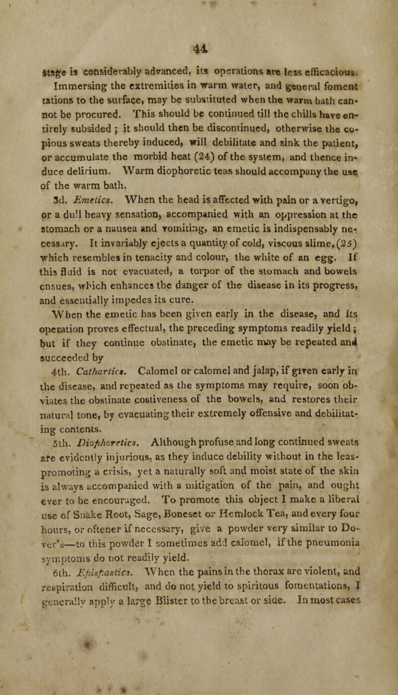 Stage is considerably advanced, its operations are less efficacious. Immersing the extremities in warm water, and general foment tations to the surface, may be substituted when the warm bath can- not be procured. This should be continued till the chills have en- tirely subsided ; it should then be discontinued, otherwise the co- pious sweats thereby induced, will debilitate and sink the patient, or accumulate the morbid heat (24) of the system, and thence in- duce delirium. Warm diophoretic teas should accompany the use of the warm bath. 3d. Emetics. When the head is affected with pain or a vertigo, or a dull heavy sensation, accompanied with an oppression at the stomach or a nausea and vomiting, an emetic is indispensably ne- cessary. It invariably ejects a quantity of cold, viscous slime, (25) which resembles in tenacity and colour, the white of an egg. If this fluid is not evacuated, a torpor of the stomach and bowels ensues, which enhances the danger of the disease in its progress, and essentially impedes its cure. When the emetic has been given early in the disease, and its operation proves effectual, the preceding symptoms readily yield ; but if they continue obstinate, the emetic may be repeated and succeeded by 4th. Cathartics. Calomel or calomel and jalap, if given early in the disease, and repeated as the symptoms may require, soon ob- viates the obstinate costiveness of the bowels, and restores their natural tone, by evacuating their extremely offensive and debilitat- ing contents. 5th. Diaphoretics. Although profuse and long continued sweats are evidently injurious, as they induce debility without in the leas- promoting a crisis, yet a naturally soft and moist state of the skin is always accompanied with a mitigation of the pain, and ought ever to be encouraged. To promote this object I make a liberal use of Snake Root, Sage, Boncset or Hemlock Tea, and every four hours, or oftener if necessary, give a powder very similar to Do- ver's—to this powder I sometimes add calomel, if the pneumonia symptoms do not readily yield. 6th. Zrdsf.astics. When the pains in the thorax are violent, and respiration difficult, and do not yield to spiritous fomentations, I generally apply a large Blister to the breast or siae. In most cases