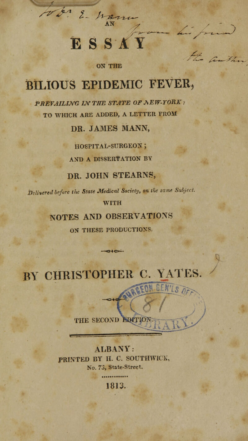 /t: /- A- AN / ESSAY 6* ON THE BILIOUS EPIDEMIC FEVER, PREVAILING IK THE STATE OF AEW-YORK; TO WHICH ARE ADDED, A LETTER FROM DR. JAMES MANN, HOSPITAL-SURGEON ; AND A DISSERTATION BY DR. JOHN STEARNS, Delivered before the State Medical Society, on the same Subject. WITH NOTES AND OBSERVATIONS ON THESE PRODUCTIONS. -) BY CHRISTOPHER C. YATES. THE SECOND fcWTlON. ALBANY. PRINTED BY II. C. SOUTHWICK, No. 73, State-Street. 1813.