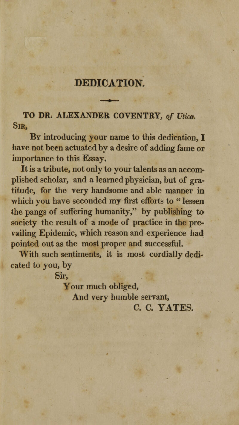 DEDICATION. TO DR. ALEXANDER COVENTRY, of Utica. Sir, By introducing your name to this dedication, I have not been actuated by a desire of adding fame or importance to this Essay. It is a tribute, not only to your talents as an accom- plished scholar, and a learned physician, but of gra- titude, for the very handsome and able manner in which you have seconded my first efforts to lessen the pangs of suffering humanity, by publishing to society the result of a mode of practice in the pre- vailing Epidemic, which reason and experience had pointed out as the most proper and successful. With such sentiments, it is most cordially dedi- cated to you, by Sir, Your much obliged, And very humble servant, C. C. YATES.