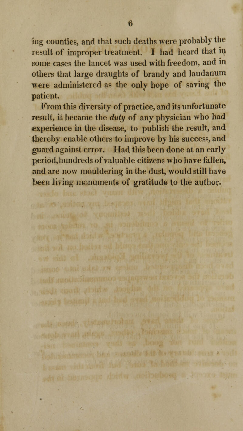 Ing counties, and that such deaths were probably the result of improper treatment. I had heard that in some cases the lancet was used with freedom, and in others that large draughts of brandy and laudanum were administered as the only hope of saving the patient. From this diversity of practice, and its unfortunate result, it became the duty of any physician who had experience in the disease, to publish the result, and thereby enable others to improve by his success, and guard against error. Had this been done at an early periodjhundreds of valuable citizens who have fallen, and are now mouldering in the dust, would still have been living monuments of gratitude to the author.