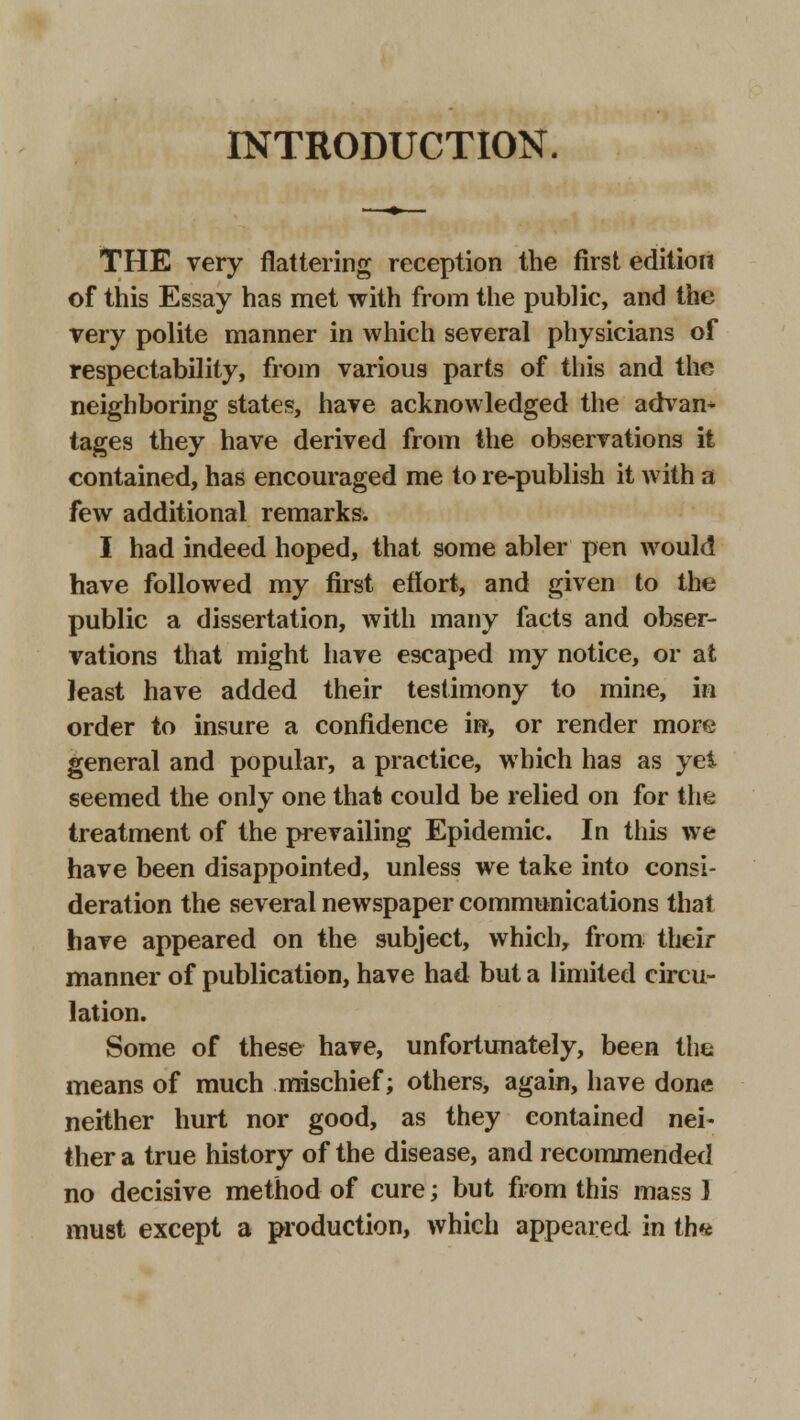 INTRODUCTION. THE very flattering reception the first edition of this Essay has met with from the public, and the very polite manner in which several physicians of respectability, from various parts of this and the neighboring states, have acknowledged the advan* tages they have derived from the observations it contained, has encouraged me to re-publish it with a few additional remarks. I had indeed hoped, that some abler pen would have followed my first effort, and given to the public a dissertation, with many facts and obser- vations that might have escaped my notice, or at least have added their testimony to mine, in order to insure a confidence in, or render more general and popular, a practice, which has as yet seemed the only one that could be relied on for the treatment of the prevailing Epidemic. In this we have been disappointed, unless we take into consi- deration the several newspaper communications that have appeared on the subject, which, from their manner of publication, have had but a limited circu- lation. Some of these have, unfortunately, been the means of much mischief; others, again, have done neither hurt nor good, as they contained nei- ther a true history of the disease, and recommended no decisive method of cure; but from this mass ] must except a production, which appeared in th*