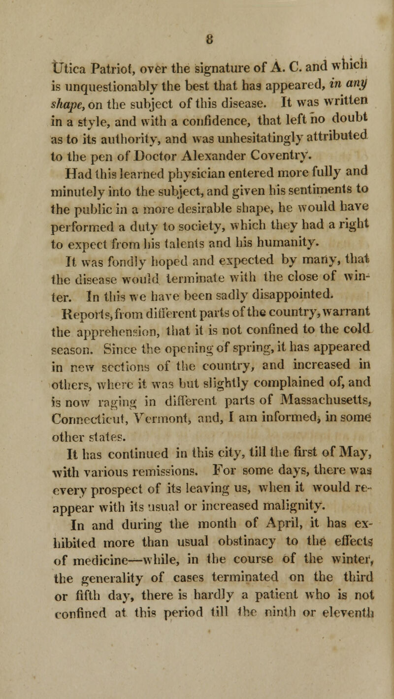 tltica Patriot, over the signature of A. C. and which is unquestionably the best that has appeared, in any shape, on the subject of this disease. It was written in a style, and with a confidence, that left ho doubt as to its authority, and was unhesitatingly attributed to the pen of Doctor Alexander Coventry. Had this learned physician entered more fully and minutely into the subject, and given his sentiments to the public in a more desirable shape, he would have performed a duty to society, which they had a right to expect from his talents and his humanity. It was fondly hoped and expected by many, that the disease would terminate with the close of win- ter. In this we have been sadly disappointed. Reports, from different parts of the country, warrant the apprehension, that it is not confined to the cold season. Since the opening of spring, it has appeared in new sections of the country, and increased in others, where it was but slightly complained of, and is now raging in different parts of Massachusetts, Connecticut, Vermont* and, I am informed, in some other states. It has continued in this city, till the first of May, with various remissions. For some days, there was every prospect of its leaving us, when it would re- appear with its usual or increased malignity. In and during the month of April, it has ex- hibited more than usual obstinacy to the effects of medicine—while, in the course of the winter, the generality of cases terminated on the third or fifth day, there is hardly a patient who is not confined at this period till the ninth or eleventh