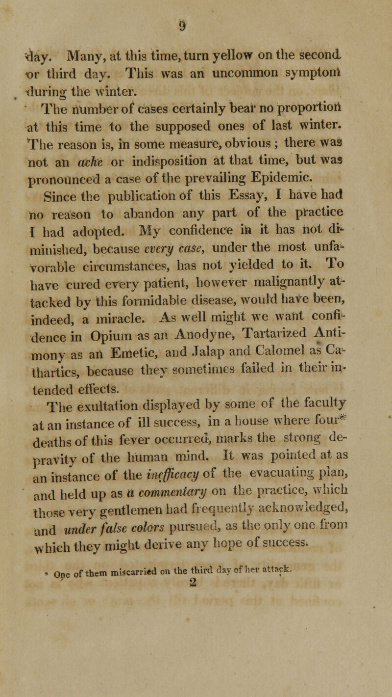 day. Many, at this time, turn yellow on the second or third day. This was an uncommon symptom tlurins; the winter.  The number of cases certainly bear no proportion at this time to the supposed ones of last winter. The reason is, in some measure, obvious; there was not an ache or indisposition at that time, but was pronounced a case of the prevailing Epidemic. Since the publication of this Essay, I have had no reason to abandon any part of the practice I had adopted. My confidence in it has not di- minished, because every case, under the most unfa- vorable circumstances, has not yielded to it. To have cured every patient, however malignantly at- tacked by this formidable disease, would have been, indeed, a miracle. As well might we want confi- dence in Opium as an Anodyne, Tartarized Anti- mony as an Emetic, and Jalap and Calomel as Ca- thartics, because they sometimes failed in their in- tended effects. The exultation displayed by some of the faculty at an instance of ill success, in a house where four* deaths of this fever occurred, marks the strong de- pravity of the human mind. It was pointed at as an instance of the inefficacy of the evacuating plan, and held up as a commentary on the practice, which those very gentlemen had frequently acknowledged, and under false colors pursued, as the only one from which they might derive any hope of success. ♦ One of them miscarried on the third day of her attack. 2