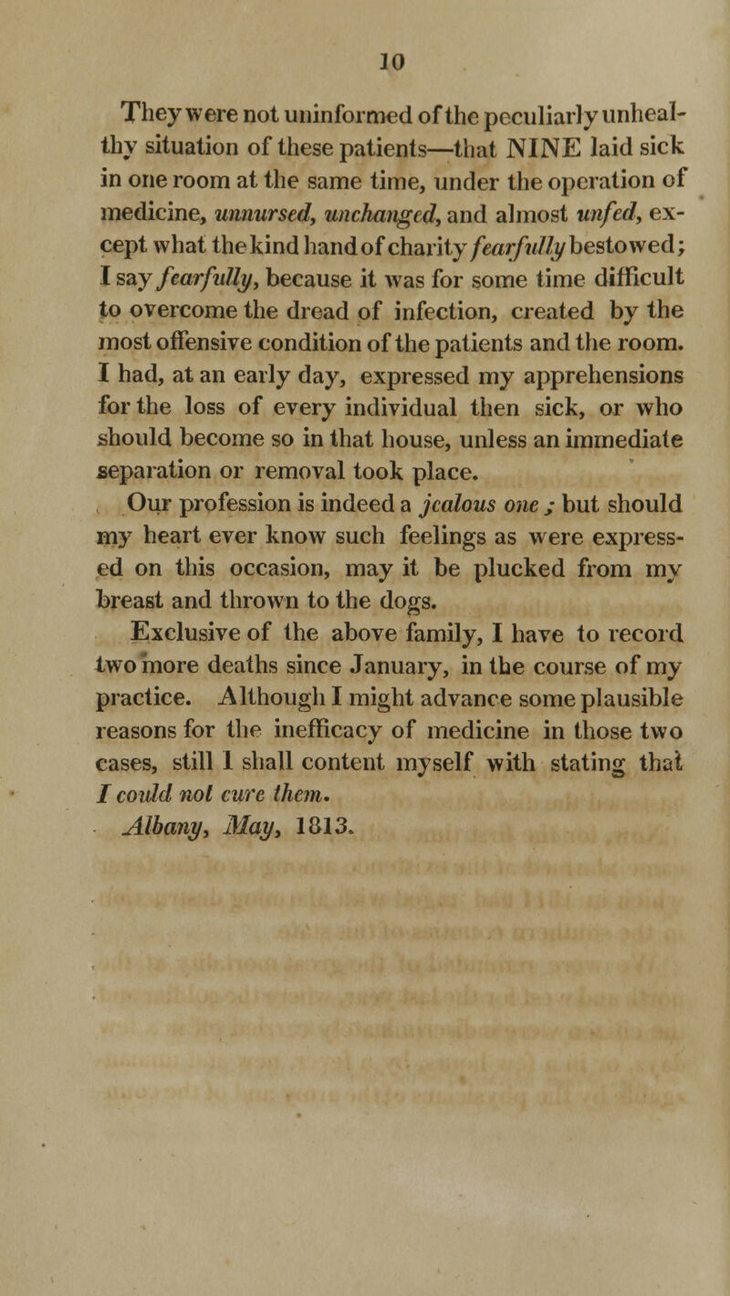 They were not uninformed of the peculiarly unheal- thy situation of these patients—that NINE laid sick in one room at the same time, under the operation of medicine, umiursed, unchanged, and almost unfed, ex- cept what the kind hand of charity fearfully bestowed; I say fearfully, because it was for some time difficult to overcome the dread of infection, created by the most offensive condition of the patients and the room. I had, at an early day, expressed my apprehensions for the loss of every individual then sick, or who should become so in that house, unless an immediate separation or removal took place. Our profession is indeed a jealous one ; but should my heart ever know such feelings as were express- ed on this occasion, may it be plucked from my breast and thrown to the dogs. Exclusive of the above family, I have to record two more deaths since January, in the course of my practice. Although I might advance some plausible reasons for the inefficacy of medicine in those two cases, still I shall content myself with stating that / could not cure them. Albany, May, 1813.