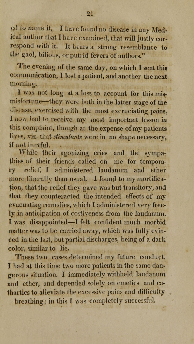 ed to name it, I have found no disease in any x\Ied- ical author that I have examined, that will justly cor- respond with it. It bears a strong resemblance to the gaol, bilious, or putrid fevers of authors. The evening of the same day, on which I sent thi* communication, I lost a patient, and another the next morning, I was not long at a loss to account for this mis- misfortune—they were both in the latter stage of the disease, exercised with the most excruciating pains. I now had to receive my most important lesson in this complaint, though at the expense of my patients lives, viz. that stimulants were in no shape necessary, if not hurtful. While their agonizing cries and the sympa- thies of their friends called on me for tempora- ry relief, I administered laudanum and ether more liberally than usual. I found to my mortifica- tion, that the relief they gave was but transitory, and that they counteracted the intended effects of my evacuating remedies, which I administered very free- ly in anticipation of costiveness from the laudanum, I was disappointed—I felt confident much morbid matter was to be carried away, which was fully evin- ced in the last, but partial discharges, being of a dark color, similar to lie. These two cases determined my future conduct. I had at this time two more patients in the same dan- gerous situation. I immediately withheld laudanum and ether, and depended solely on emetics and ca- thartics to alleviate the excessive pains and difficulty breathing; in this I was completely successful