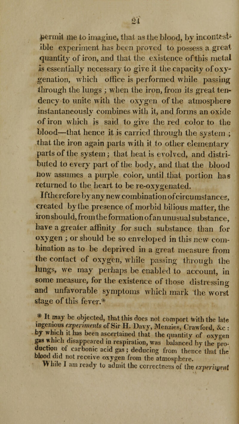 permit me to imagine, that as the blood, by ineoiittsl- ible experiment has been proved to possess a great quantity of iron, and that the existence of this metal Is essentially necessary to give it the capacity of oxy- genation, which office is performed while passing through the lungs ; when the iron, from its great ten- dency to unite with the oxygen of the atmosphere instantaneously combines with itj and forms an oxide of iron which is said to <qve the red color to the blood—that hence it is carried through the system ; that the iron again parts with it to other elementary parts of the system; that heat is evolved, and distri- buted to every part of the body, and that the blood how assumes a purple color, until that portion has returned to the heart to be re-oxygenated. Ifthereforeby any new combination ofcircu instances, created by the presence of morbid bilious matter, the iron should, from the formation of an unusual substance, have a greater affinity for such substance than for oxygen ; or should be so enveloped in this new com- bination as to be deprived in a great measure from the contact of oxygen, while passing through the lungs, we may perhaps be enabled to account, in some measure, for the existence of those distressing and unfavorable symptoms which mark the worst stage of this fever.* * It may be objected, that this does not comport with the late ingenious experiments of Sir H. Davy, Mcnzies, Crawford, &c : by which it has been ascertained that the quantity of oxygen gas which disappeared in respiration, was balanced by the pro- duction of carbonic acid gas; deducing from thence that the blood did not receive oxygen from the atmosphere. While I am ready to admit the correctness of the experiment