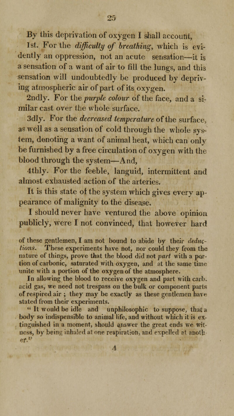 By this deprivation of oxygen I shall account, 1st. For the difficulty of breathing, which is evi- dently an oppression, not an acute sensation—it is a sensation of a want of air to fill the lungs, and this sensation will undoubtedly be produced by depriv- ing atmospheric air of part of its oxygen. 2ndly. For the purple colour of the face, and a si- milar cast over the whole surface. 3dly. For the decreased temperature of the surface, as well as a sensation of cold through the whole sys- tem, denoting a want of animal heat, which can only be furnished by a free circulation of oxygen with the blood through the system—And, 4thly. For the feeble, languid, intermittent and almost exhausted action of the arteries. It is this state of the system which gives every ap- pearance of malignity to the disease. I should never have ventured the above opinion publicly, were I not convinced, that however hard of these gentlemen, I am not bound to abide by their deduc- tions. These experiments have not, nor could they from the nature of things, prove that the blood did not part with a por- tion of carbonic, saturated with oxygen, and at the same lime unite with a portion of the oxygen of the atmosphere. In allowing the blood to receive oxygen and part with carb. acid gas, we need not trespass on the bulk or component parts of respired air ; they may be exactly as these gentlemen have stated from their experiments.  It would be idle and unphilosophic to suppose, that a body so indispensible to animal life, and without which it is ex- tinguished in a moment, should answer the great ends we wit- ness, by being inhaled at one respiration, and expelled at anolh ef.v 4