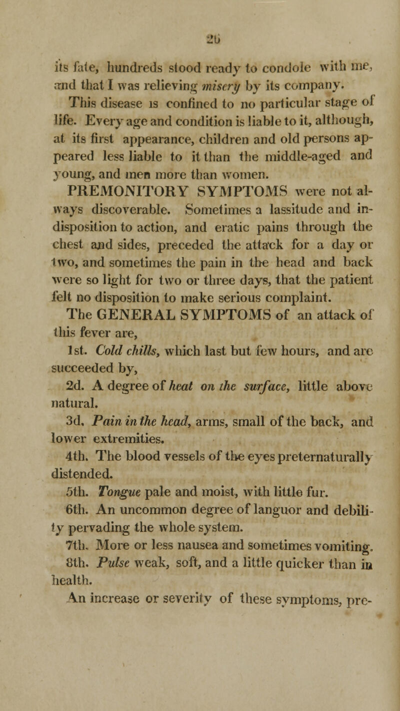 eti its fate, hundreds stood ready to condole with me, and that I was relieving misery by its company. This disease is confined to no particular stage oi life. Every age and condition is liable to it, although, at its first appearance, children and old persons ap- peared less liable to it than the middle-aged and young, and men more than women. PREMONITORY SYMPTOMS were not al- ways discoverable. Sometimes a lassitude and in- disposition to action, and eratic pains through the chest and sides, preceded the attack for a day or two, and sometimes the pain in the head and back were so light for two or three days, that the patient felt no disposition to make serious complaint. The GENERAL SYMPTOMS of an attack of this fever are, 1st. Cold chills, which last but few hours, and arc succeeded by, 2d. A degree of heat on the surface, little above natural. 3d, Pain in the head, arms, small of the back, and lower extremities. 4th. The blood vessels of the eyes preternaturally distended. 5th. Tongue pale and moist, with little fur. 6th. An uncommon degree of languor and debili- ty pervading the whole system. 7th. More or less nausea and sometimes vomiting, 8th. Pulse weak, soft, and a little quicker than in health. \n increase or severity of these symptoms, pre-