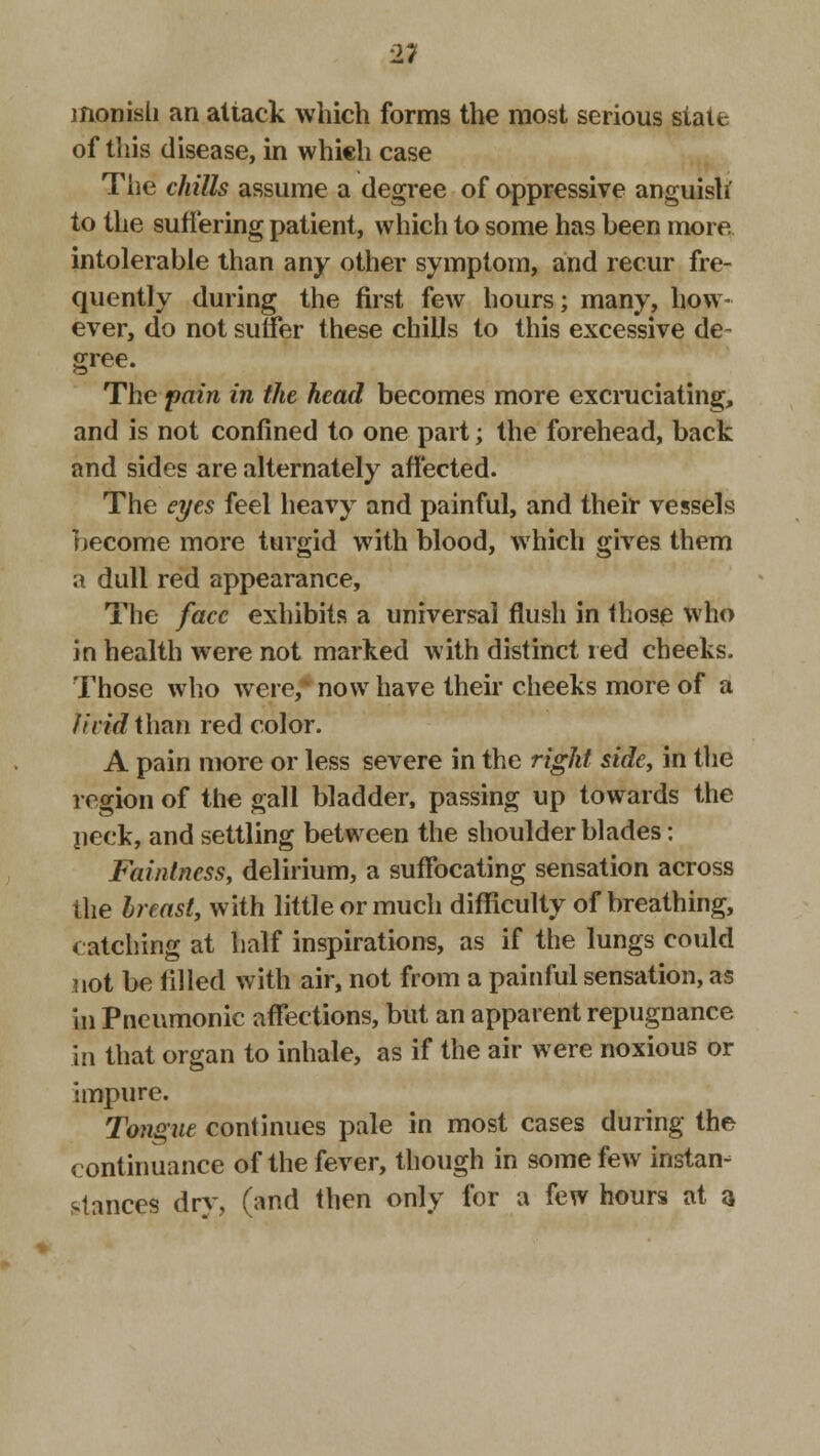 monish an attack which forms the most serious siaic of this disease, in which case The chills assume a degree of oppressive anguish to the suffering patient, which to some has heen more, intolerable than any other symptom, and recur fre- quently during the first few hours; many, how- ever, do not suffer these chills to this excessive de- gree. The pain in the head becomes more excruciating, and is not confined to one part; the forehead, back and sides are alternately affected. The eyes feel heavy and painful, and their vessels become more turgid with blood, which gives them a dull red appearance, The face exhibits a universal flush in those who in health were not marked with distinct red cheeks. Those who were,* now have their cheeks more of a fivid thmi red color. A pain more or less severe in the right side, in the region of the gall bladder, passing up towards the neck, and settling between the shoulder blades: Faintness, delirium, a suffocating sensation across the breast, with little or much difficulty of breathing, catching at half inspirations, as if the lungs could not be filled with air, not from a painful sensation, as In Pneumonic affections, but an apparent repugnance in that organ to inhale, as if the air were noxious or impure. Tongue continues pale in most cases during the continuance of the fever, though in some few instan- stances dry, (and then only for a few hours at a