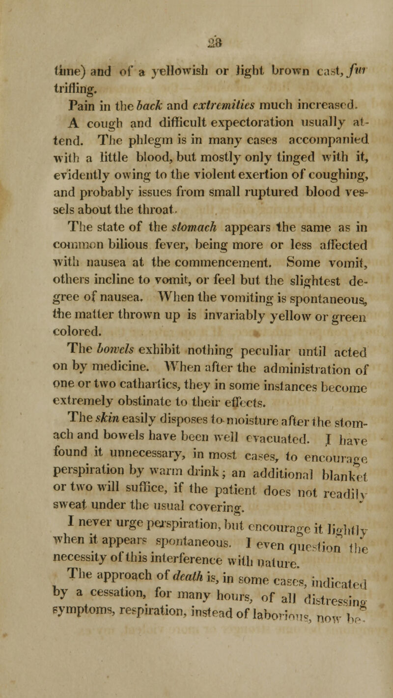 fline) and of a yellowish or light brown cast,/wf trifling. Pain in the back and extremities much increased. A cough and difficult expectoration usually at- tend. The phlegm is in many cases accompanied with a little blood, but mostly only tinged with it, evidently owing to the violent exertion of coughing, and probably issues from small ruptured blood ves- sels about the throat- The state of the stomach appears the same as in common bilious fever, being more or less affected with nausea at the commencement. Some vomit, others incline to vomit, or feel but the slightest de- gree of nausea. When the vomiting is spontaneous, the matter thrown up is invariably yellow or green colored. * The bowels exhibit nothing peculiar until acted on by medicine. When after the administration of one or two cathartics, they in some instances become extremely obstinate to their etfiets. The skin easily disposes to moisture after the stom- ach and bowels have been well evacuated. J have found it unnecessary, in most cases, to encourage perspiration by warm drink; an additional blanket or two will suffice, if the patient, does not readilv sweat under the usual covering;. I never urge perspiration, but encourage it lightly when it appear, spontaneous. I even question the necessity oi this interference with nature The approach of death is, in some cases, indicate,] by a cessation, for many hours, of all distressing symptoms, respiration, instead of laborious, now be