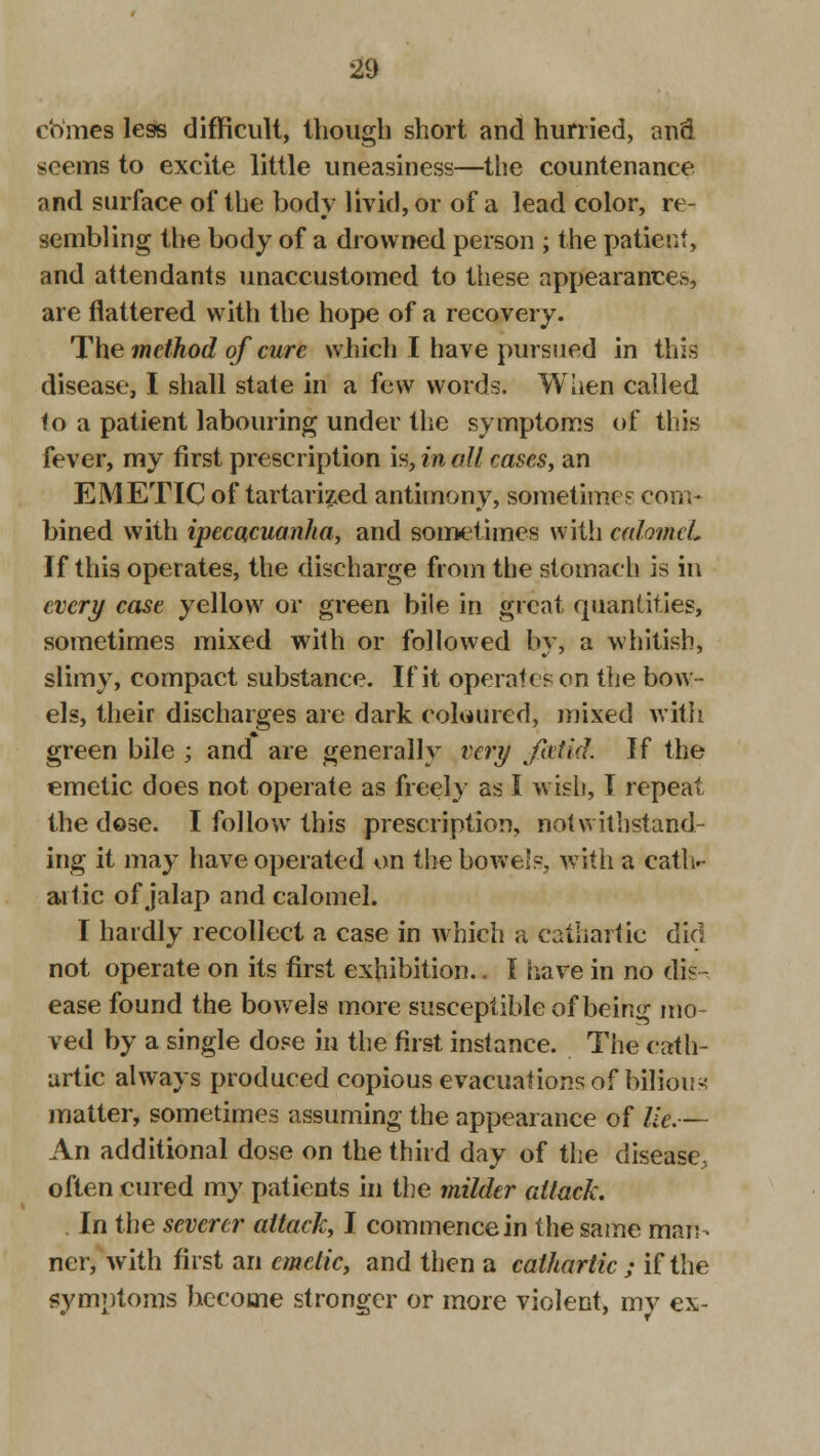 comes less difficult, though short and hurried, and seems to excite little uneasiness—the countenance and surface of the body livid, or of a lead color, re- sembling the body of a drowned person; the patient, and attendants unaccustomed to these appearances, are flattered with the hope of a recovery. The method of cure which I have pursued in this disease, I shall state in a few words. When called to a patient labouring under the symptoms of this fever, my first prescription is, in all cases, an EMETIC of tartarized antimony, sometime.' com- bined with ipecacuanha, and sometimes with calomel* If this operates, the discharge from the stomach is in every case yellow or green bile in great quantities, sometimes mixed with or followed by, a whitish, slimy, compact substance. If it operates on the bow- els, their discharges are dark coloured, mixed with green bile ; and are generally very fatid. If the emetic does not operate as freely as I wish, I repeat the dose. I follow this prescription, notwithstand- ing it may have operated on the bowels, with a cath- artic of jalap and calomel. I hardly recollect a case in which a cathartic did not operate on its first exhibition.. I have in no dis- ease found the bowels more susceptible of being mo- ved by a single dose in the first instance. The cath- artic always produced copious evacuations of bilious matter, sometimes assuming the appearance of lie.— An additional dose on the third day of the disease, often cured my patients in the milder attack. . In the severer attack, I commence in the same man- ner, with first an emetic, and then a cathartic ; if the symptoms become stronger or more violent, my ex-