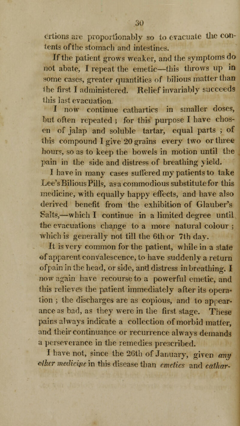 ertions are proportSonably so to evacuate tlie con- tents of the stomach and intestines. If the patient grows weaker, and the symptoms do not abate, I repeat the emetic—this throws up in some cases, greater quantities of bilious matter than the first I administered. Relief invariably succeeds this last evacuation. I now continue cathartics in smaller doses, but often repeated ; for this purpose I have chos- en of jalap and soluble tartar, equal parts ; of this compound I give 20 grains every two or three hours, so as to keep the bowels in motion until the pain in the side and distress of breathing yield. I have in many cases suffered my patients to take Lee'sBiliousPills, asa commodious substitute for this medicine, with equally happy effects, and have also derived benefit from the exhibition of Glauber's Salts,—which I continue in a limited degree until the evacuations change to a more natural colour ; which is generally not till the 6th or 7th day. It is very common for the patient, while in a state of apparent convalescence, to have suddenly a return ofpain in the head, or side, and distress in breathing. I now again have recourse to a powerful emetic, and this relieves the patient immediately after its opera- tion ; the discharges are as copious, and to appear- ance as bad, as they were in the first stage. These pains always indicate a collection of morbid matter, and their continuance or recurrence always demands a perseverance in the remedies prescribed. I have not, since the 26th of January, given any oilur medicine in this disease than emetics and cathar-?