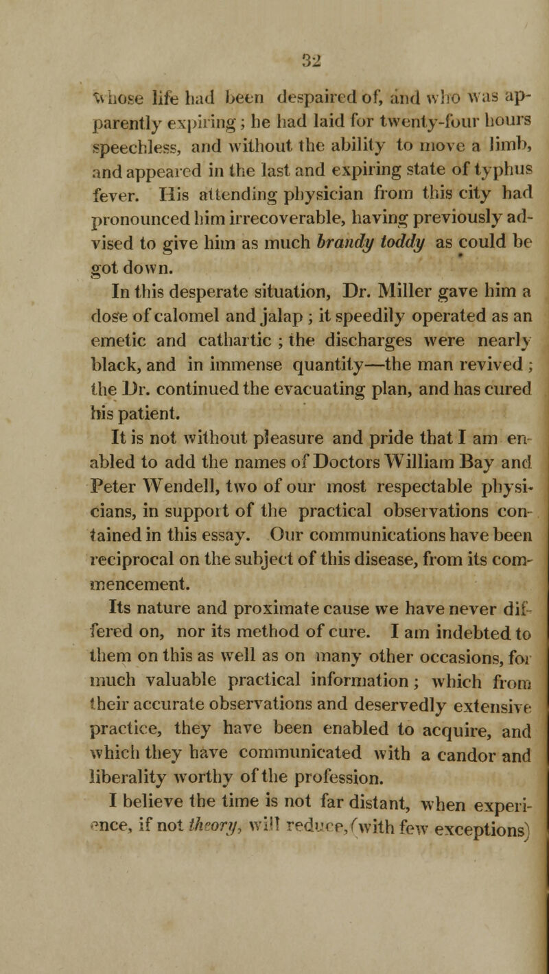 vuiose life had been despaired of, and who was ap- parently expiring; be had laid for twenty-four hours speechless, and without the ability to move a limb, and appealed in the last and expiring state of typhus fever. His attending physician from this city had pronounced him irrecoverable, having previously ad- vised to give him as much brandy toddy as could be sot down. In this desperate situation, Dr. Miller gave him a dose of calomel and jalap ; it speedily operated as an emetic and cathartic ; the discharges were nearly black, and in immense quantity—the man revived ; the Dr. continued the evacuating plan, and has cured his patient. It is not without pleasure and pride that I am en abled to add the names of Doctors William Bay and Peter Wendell, two of our most respectable physi- cians, in support of the practical observations con tained in this essay. Our communications have been reciprocal on the subject of this disease, from its com- mencement. Its nature and proximate cause we have never dif- fered on, nor its method of cure. I am indebted to them on this as well as on many other occasions, for much valuable practical information; which from their accurate observations and deservedly extensive practice, they have been enabled to acquire, and which they have communicated with a candor and liberality worthy of the profession. I believe the time is not far distant, when experi- ence, if not theory, will reduce/with few exceptions)