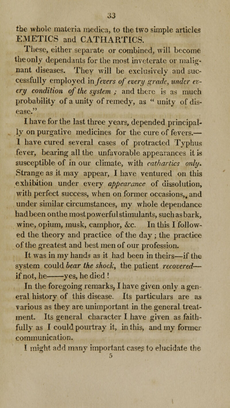 S3 the whole materia medica, to the two simple articles EMETICS and CATHARTICS. These, either separate or combined, will become the only dependants for the most inveterate or malig- nant diseases. They will be exclusively and suc- cessfully employed in fevers of every grade, under ev- ert/ condition of the system ; and there is as much probability of a unity of remedy, as  unity of dis- ease. I have for the last three years, depended principal- ly on purgative medicines for the cure of fevers.— 1 have cured several cases of protracted Typhus fever, bearing all the unfavorable appearances it is susceptible of in our climate, with cathartics only. Strange as it may appear, I have ventured on this exhibition under every appearance of dissolution, with perfect success, when on former occasions,, and under similar circumstances, my whole dependance hadbeen onthe most powerful stimulants, such as bark, wine, opium, musk, camphor, &c. In this I follow- ed the theory and practice of the day; the practice of the greatest and best men of our profession. It was in my hands as it had been in theirs—if the system could bear the shock, the patient recovered— if not, he yes, he died ! In the foregoing remarks, I have given only a gen eral history of this disease. Its particulars are as various as they are unimportant in the general treat- ment. Its general character I have given as faith- fully as I could pourtray it, in this, and my former communication. I might add many important cases to elucidate the