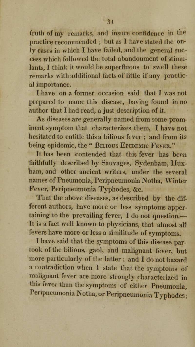 31 (ruth of my remarks, and insure confidence in the practice recommended ; but as I have stated the on- ly cases in which I have failed, and the general suc- cess which followed the total abandonment of stimu- lants, I think it would be superfluous to swell these remarks with additional facts of little if any practic- al importance. I have on a former occasion said that I was not prepared to name this disease, having found in no author that I had read, a just description of it. As diseases are generally named from some prom- inent symptom that characterizes them, I have not hesitated to entitle this a bilious fever ; and from its being epidemic, the  Bilious Epidemic Fever. It has been contended that this fever has been faithfully described by Sauvages, Sydenham, Hux- ham, and other ancient writers, under the several names of Pneumonia, Peripneumonia Not ha, Winter Fever, Peripneumonia Typhodes, &c. That the above diseases, as described by the dif- ferent authors, have more or less symptoms apper- taining to the prevailing fever, I do not question.— It is a fact well known to physicians, that almost all fevers have more or less a similitude of symptoms. I have said that the symptoms of this disease par- took of the bilious, gaol, and malignant fever, but more particularly of the latter; and I do not hazard a contradiction when I state that the symptoms of malignant fever are more strongly characterized in this levei than the symptoms of either Pneumonia, Peripneumonia Notha, or Peripneumonia Typhodes;