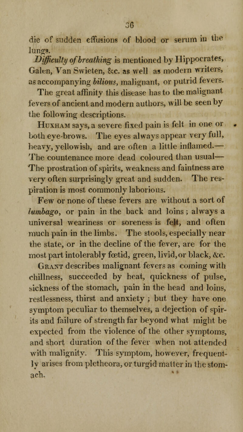die of sudden effusions of blood or serum in the lungs. Difficulty of breathing is mentioned by Hippocrates, Galen, Van Swieten, See. as well as modern writers, as accompanying bilious, malignant, or putrid fevers. The great affinity this disease has to tl>e malignant fevers of ancient and modern authors, will be seen by the following descriptions. Huxham says, a severe fixed pain is felt in one or both eye-brows. The eyes always appear very full, heavy, yellowish, and are often a little inflamed.— The countenance more dead coloured than usual— The prostration of spirits, weakness and faintness are very often surprisingly great and sudden. The res- piration is most commonly laborious. Few or none of these fevers are without a sort of lumbago, or pain in the back and loins ; always a universal weariness or soreness is feR, and often much pain in the limbs. The stools, especially near the state, or in the decline of the fever, are for the most part intolerably foetid, green, livid, or black, &c. Grant describes malignant fevers as coming with chillness, succeeded by heat, quickness of pulse, sickness of the stomach, pain in the head and loins, restlessness, thirst and anxiety ; but they have one symptom peculiar to themselves, a dejection of spir- its and failure of strength far beyond what might be expected from the violence of the other symptoms, and short duration of the fever when not attended with malignity. This symptom, however, frequent- ly arises from pletheora, or turgid matter in the stom- ach.