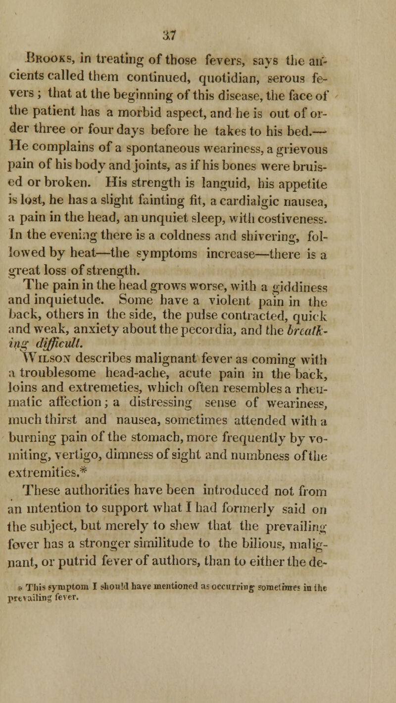 $9 Brooks, in treating of those fevers, says the an- cients called them continued, quotidian, serous fe- vers ; that at the beginning of this disease, the face of the patient has a morbid aspect, and he is out of or- der three or four days before he takes to his bed.— He complains of a spontaneous weariness, a grievous pain of his body and joints, as if his bones were bruis- ed or broken. His strength is languid, his appetite is lost, he lias a slight fainting fit, a cardialgic nausea, a pain in the head, an unquiet sleep, with costiveness. In the evening there is a coldness and shivering, fol- lowed by heat—the symptoms increase—there is a great loss of strength. The pain in the head grows worse, with a giddiness and inquietude. Some have a violent pain in the back, others in the side, the pulse contracted, quick and weak, anxiety about the pecordia, and the breath- ing difficult. Wilson describes malignant fever as coming with a troublesome head-ache, acute pain in the back, loins and extremeties, which often resembles a rheu- matic affection; a distressing sense of weariness, much thirst and nausea, sometimes attended with a burning pain of the stomach, more frequently by vo- miting, vertigo, dimness of sight and numbness of the extremities.* These authorities have been introduced not from an intention to support what I had formerly said on the subject, but merely to shew that the prevailing lover has a stronger similitude to the bilious, malig- nant, or putrid fever of authors, than to either the de- • This symptom I should have mentioned as occurring' sometime? in the prevailing fever.