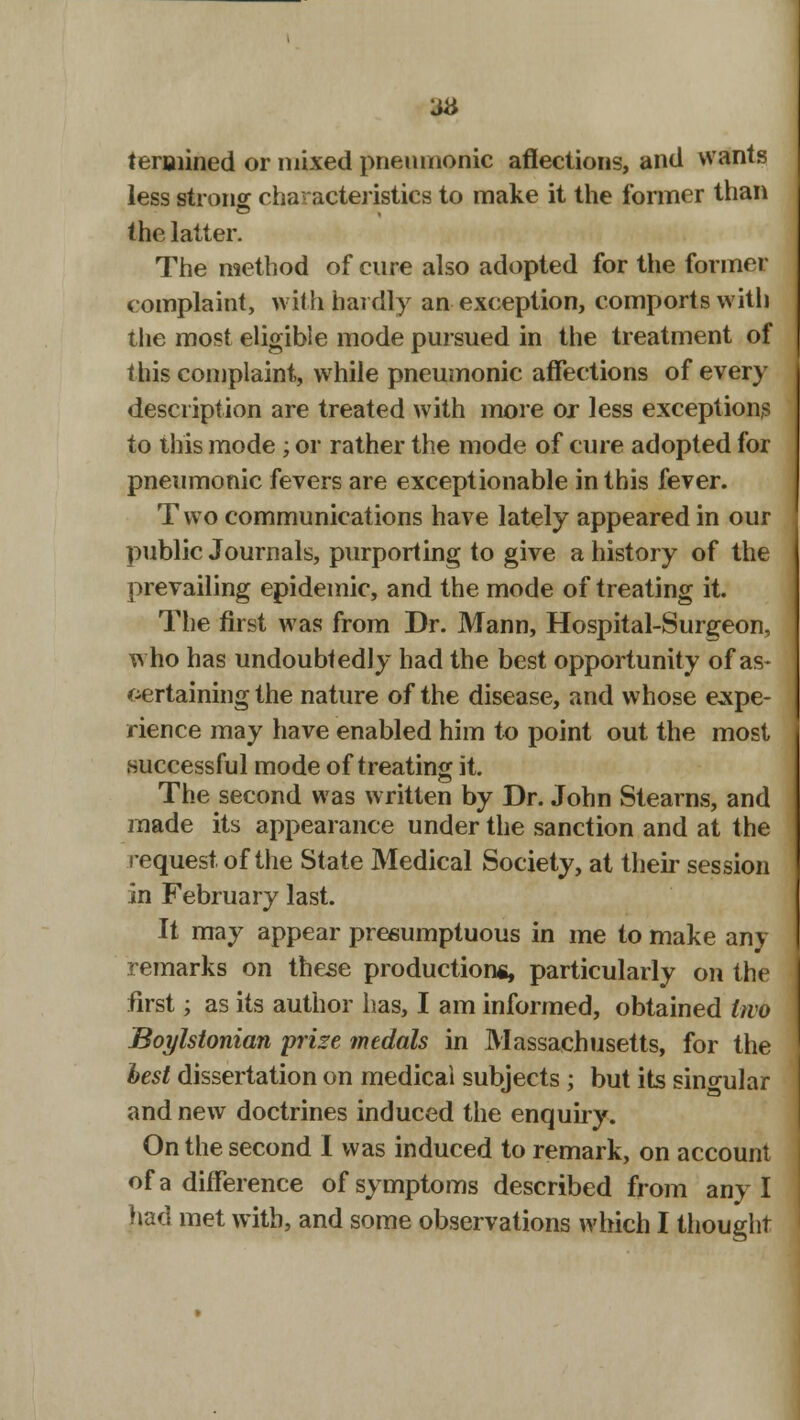 teroiined or mixed pneumonic affections, and wants less strong characteristics to make it the former than the latter. The method of cure also adopted for the former complaint, with hardly an exception, comports with the most eligible mode pursued in the treatment of this complaint, while pneumonic affections of every description are treated with more or less exceptions to this mode; or rather the mode of cure adopted for pneumonic fevers are exceptionable in this fever. Two communications have lately appeared in our public Journals, purporting to give a history of the prevailing epidemic, and the mode of treating it. The first was from Dr. Mann, Hospital-Surgeon, who has undoubtedly had the best opportunity of as- oertaining the nature of the disease, and whose expe- rience may have enabled him to point out the most successful mode of treating it. The second was written by Dr. John Stearns, and made its appearance under the sanction and at the request, of the State Medical Society, at their session in February last. It may appear presumptuous in me to make any remarks on these production*, particularly on the first; as its author has, I am informed, obtained two Boylstonian prize medals in Massachusetts, for the best dissertation on medical subjects ; but its singular and new doctrines induced the enquiry. On the second I was induced to remark, on account of a difference of symptoms described from any I had met with, and some observations which I thought
