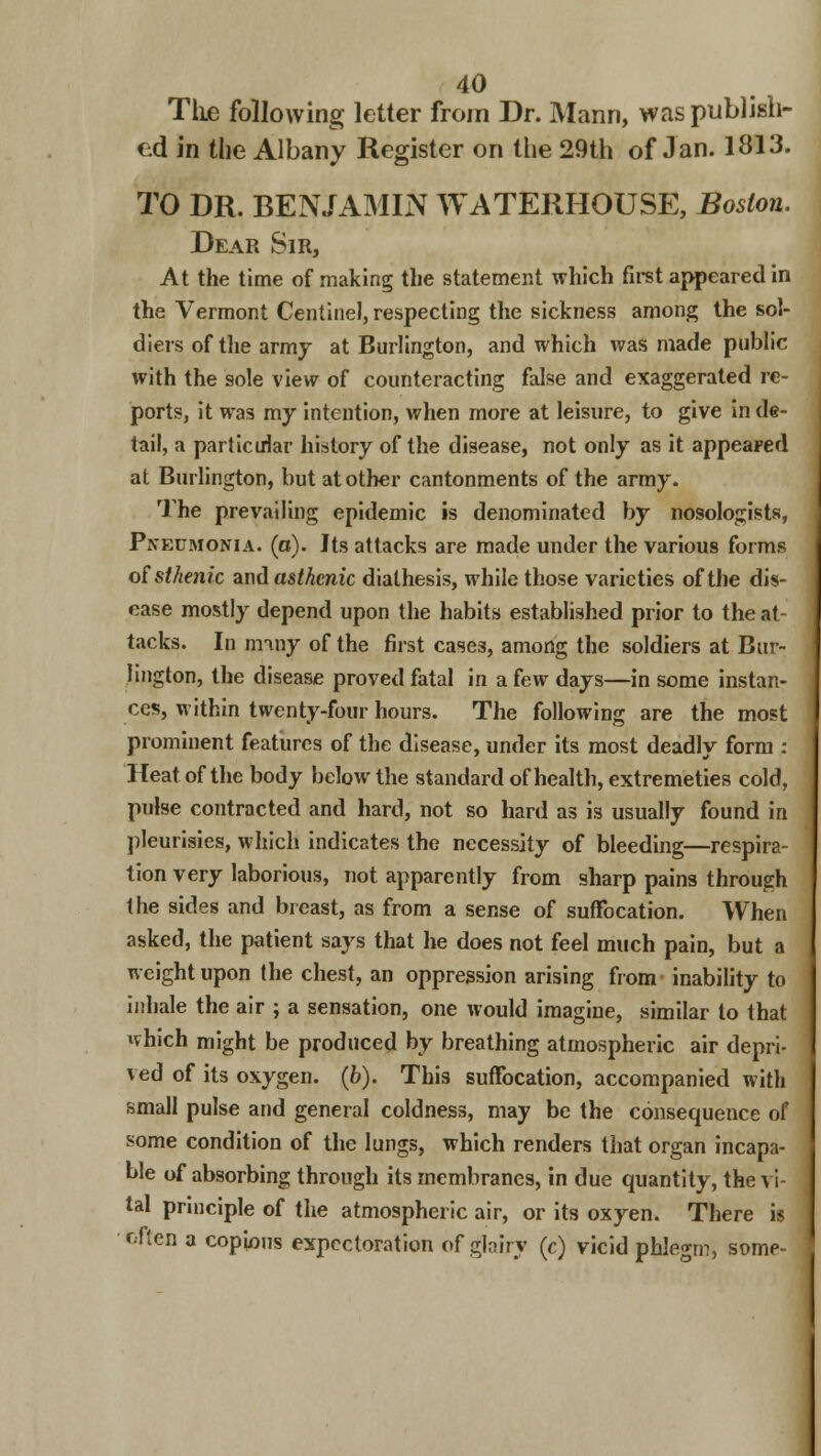 The following letter from Dr. Mann, was publish- ed in the Albany Register on the 29th of Jan. 1313. TO DR. BENJAMIN WATERHOUSE, Boston. Dear Sir, At the time of making the statement which first appeared in the Vermont Centinel, respecting the sickness among the sol- diers of the army at Burlington, and which was made public with the sole view of counteracting false and exaggerated re- ports, it was my intention, when more at leisure, to give in de- tail, a particular history of the disease, not only as it appeared at Burlington, but at other cantonments of the army. The prevailing epidemic is denominated by nosologists, Pneumonia, (a). Its attacks are made under the various forms of sthenic and asthenic diathesis, while those varieties of the dis- ease mostly depend upon the habits established prior to the at- tacks. In miny of the first cases, among the soldiers at Bur- lington, the disease proved fatal in a few days—in some instan- ces, within twenty-four hours. The following are the most prominent features of the disease, under its most deadly form : Heat of the body below the standard of health, extremeties cold, pulse contracted and hard, not so hard as is usually found in pleurisies, which indicates the necessity of bleeding—respira- tion very laborious, not apparently from sharp pains through the sides and breast, as from a sense of suffocation. When asked, the patient says that he does not feel much pain, but a weight upon the chest, an oppression arising from inability to inhale the air ; a sensation, one would imagine, similar to that which might be produced by breathing atmospheric air depri- ved of its oxygen. (6). This suffocation, accompanied with small pulse and general coldness, may be the consequence of some condition of the lungs, which renders that organ incapa- ble of absorbing through its membranes, in due quantity, the vi- tal principle of the atmospheric air, or its oxyen. There is bften a copious expectoration of glairy (c) vicid phlegm, some-