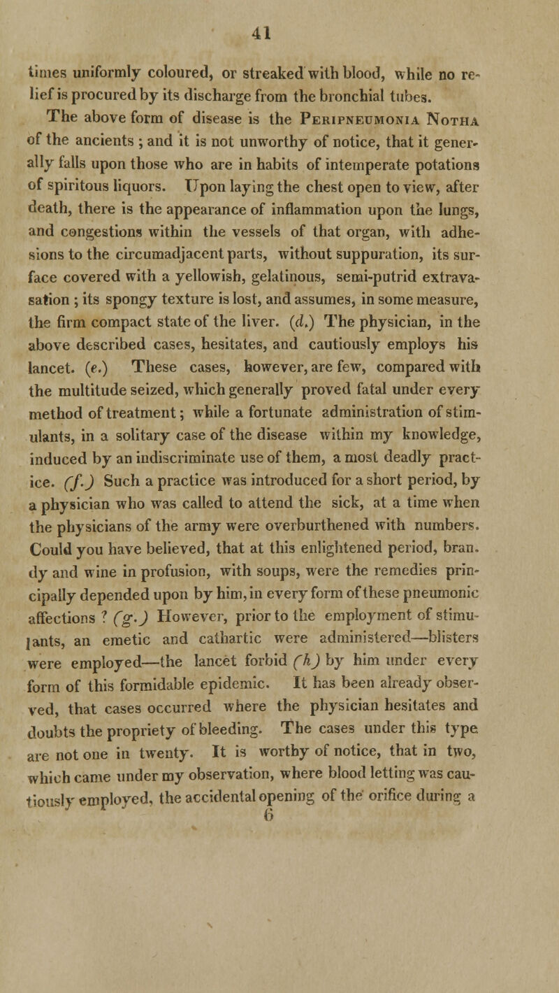 times uniformly coloured, or streaked with blood, while no re- lief is procured by its discharge from the bronchial tubes. The above form of disease is the Peripneumonia Notha of the ancients ; and it is not unworthy of notice, that it gener* ally falls upon those who are in habits of intemperate potations of spiritous liquors. Upon laying the chest open to view, after death, there is the appearance of inflammation upon the lungs, and congestions within the vessels of that organ, with adhe- sions to the circumadjacent parts, without suppuration, its sur- face covered with a yellowish, gelatinous, semi-putrid extrava- sation ; its spongy texture is lost, and assumes, in some measure, the firm compact state of the liver, (d.) The physician, in the above described cases, hesitates, and cautiously employs his lancet, (e.) These cases, however, are few, compared with the multitude seized, which generally proved fatal under every method of treatment; while a fortunate administration of stim- ulants, in a solitary case of the disease within my knowledge, induced by an indiscriminate use of them, a most deadly pract- ice, (f.) Such a practice was introduced for a short period, by a physician who was called to attend the sick, at a time when the physicians of the army were overburthened with numbers. Could you have believed, that at this enlightened period, bran, dy and wine in profusion, with soups, were the remedies prin- cipally depended upon by him, in every form of these pneumonic affections ? (g.) However, prior to the employment of stimu- lants, an emetic and cathartic were administered—blisters were employed—the lancet forbid (h) by him under every form of this formidable epidemic. It has been already obser- ved, that cases occurred where the physician hesitates and doubts the propriety of bleeding. The cases under this type, are not one in twenty. It is worthy of notice, that in two, which came under my observation, where blood letting was cau- tiously employed, the accidental opening of the orifice during a 6