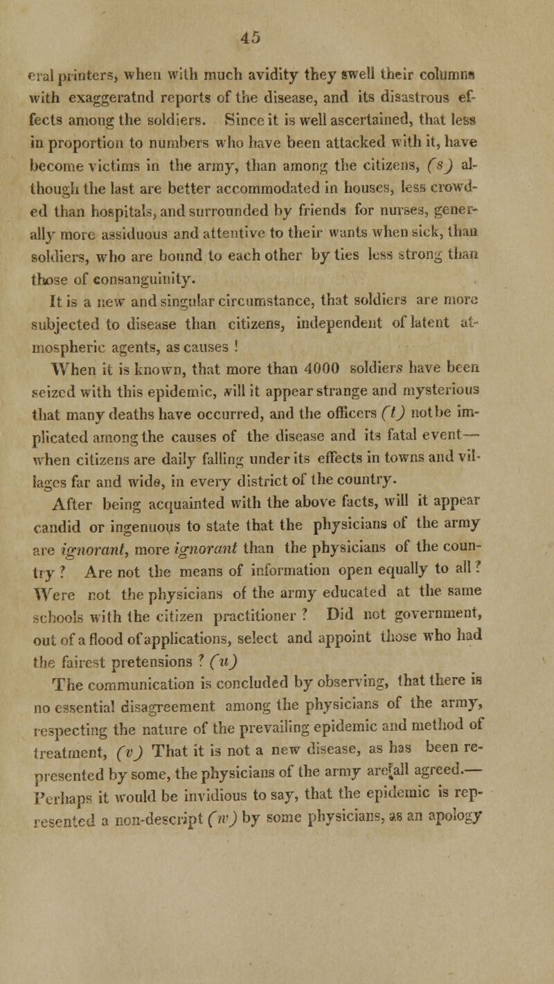 rial pi inters, when with much avidity they swell their columns with exaggeratnd reports of the disease, and its disastrous ef- fects among the soldiers. Since it is well ascertained, that less in proportion to numbers who have been attacked with it, have become victims in the army, than among the citizens, (s) al- though the last are better accommodated in houses, less crowd- ed than hospitals, and surrounded by friends for nurses, gener- ally more assiduous and attentive to their wants when sick, than soldiers, who are bound to each other by ties less strong than those of consanguinity. It is a new and singular circumstance, that soldiers are more subjected to disease than citizens, independent of latent at- mospheric agents, as causes ! When it is known, that more than 4000 soldiers have been seized with this epidemic, .vill it appear strange and mysterious that many deaths have occurred, and the officers (t) not be im- plicated among the causes of the disease and its fatal event— when citizens are daily falling under its effects in towns and vil- lages far and wide, in every district of the country. After being acquainted with the above facts, will it appear candid or ingenuous to state that the physicians of the army are ignorant, more ignorant than the physicians of the coun- try ? Are not the means of information open equally to all ? Were not the physicians of the army educated at the same schools with the citizen practitioner ? Did not government, out of a flood of applications, select and appoint those who had the fairest pretensions ? (u) The communication is concluded by observing, that there is no essential disagreement among the physicians of the army, respecting the nature of the prevailing epidemic and method of treatment, (v) That it is not a new disease, as has been re- presented by some, the physicians of the army are[all agreed.— Perhaps it would be invidious to say, that the epidemic is rep- resented a ncn-descript (iv) by some physicians, as an apology