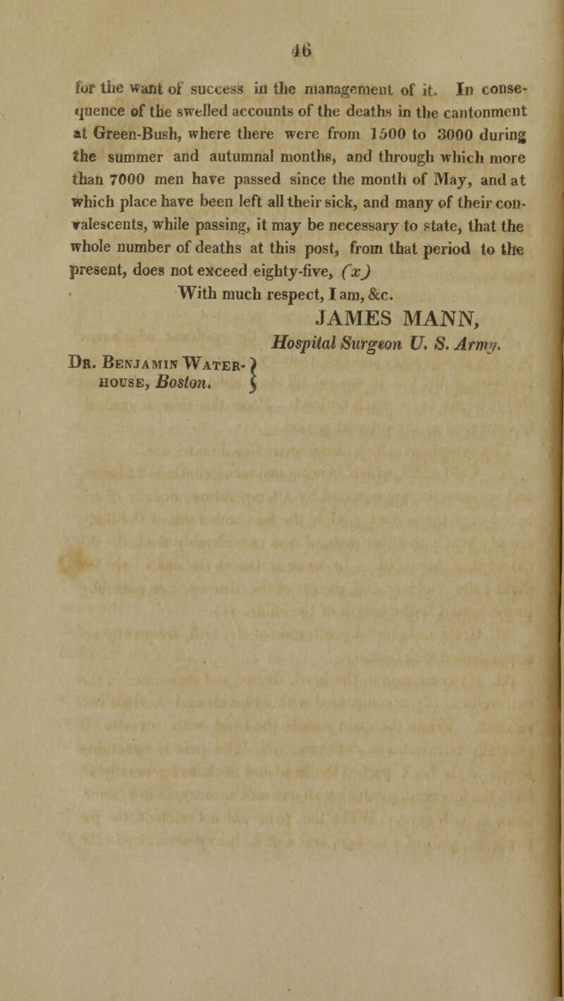 for the want of success in the management of it. In conse- quence of the swelled accounts of the deaths in the cantonment at Green-Bush, where there were from 1500 to 3000 during the summer and autumnal months, and through which more than 7000 men have passed since the month of May, and at which place have been left all their sick, and many of their con- valescents, while passing, it may be necessary to state, that the whole number of deaths at this post, from that period to the present, does not exceed eighty-five, (x) With much respect, I am, &c. JAMES MANN, Hospital Surgeon U. S. Army. Dr. Benjamin Water- ) house, Boston. I