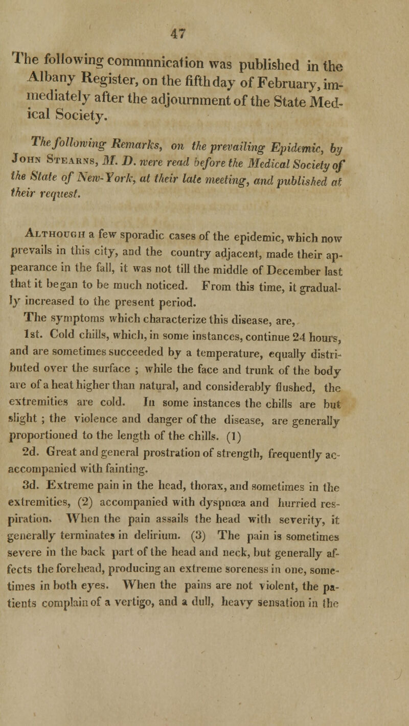The following commnnicafion was published in the Albany Register, on the fifth day of February, im- mediately after the adjournment of the State Med- ical Society. The following Remarks, on the prevailing Epidemic, by John Steakns, M. D. were read before the Medical Society of the State of New-York, at their late meeting, and published at their request. Although a few sporadic cases of the epidemic, which now prevails in this city, and the country adjacent, made their ap- pearance in the fall, it was not till the middle of December last that it began to be much noticed. From this time, it gradual- ly increased to the present period. The symptoms which characterize this disease, are, 1st. Cold chills, which, in some instances, continue 24 hours, and are sometimes succeeded by a temperature, equally distri- buted over the surface ; while the face and trunk of the body are of a heat higher than natural, and considerably flushed, the extremities are cold. In some instances the chills are but slight ; the violence and danger of the disease, are generally proportioned to the length of the chills. (1) 2d. Great and general prostration of strength, frequently ac- accompanied with fainting. 3d. Extreme pain in the head, thorax, and sometimes in the extremities, (2) accompanied with dyspnoea and hurried res- piration. When the pain assails the head with severity, it generally terminates in delirium. (3) The pain is sometimes severe in the back part of the head and neck, but generally af- fects the forehead, producing an extreme soreness in one, some- times in both eyes. When the pains are not violent, the pa- tients complain of a vertigo, and a dull, heavy sensation in the
