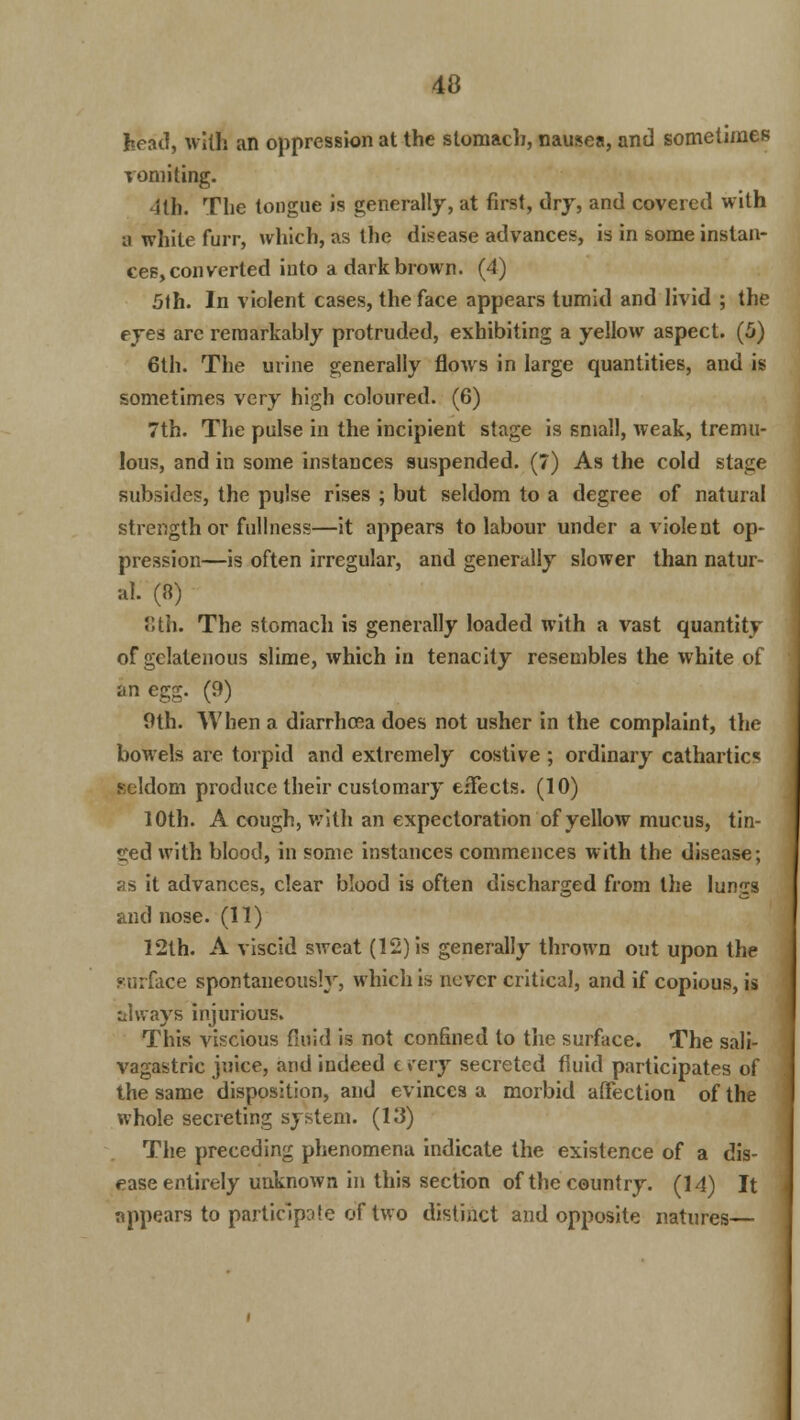head, with an oppression at the stomach, nausea, and sometimes vomiting. ill). The tongue is generally, at first, dry, and covered with a white furr, which, as the disease advances, is in some instan- ces, converted into a dark brown. (4) 5th. In violent cases, the face appears tumid and livid ; the eyes arc remarkably protruded, exhibiting a yellow aspect. (5) 6th. The urine generally flows in large quantities, and is sometimes very high coloured. (6) 7th. The pulse in the incipient stage is small, weak, tremu- lous, and in some instances suspended. (7) As the cold stage subsides, the pulse rises ; but seldom to a degree of natural strength or fullness—it appears to labour under a violent op- pression—is often irregular, and generally slower than natur- al. (8) 8th. The stomach is generally loaded with a vast quantity of gclatenous slime, which in tenacity resembles the white of an egg. (9) 9th. When a diarrhoea does not usher in the complaint, the bowels are torpid and extremely costive ; ordinary cathartics seldom produce their customary effects. (10) 10th. A cough, with an expectoration of yellow mucus, tin- ned with blood, in some instances commences with the disease; as it advances, clear blood is often discharged from the lungs and nose. (11) 12th. A viscid sweat (12) is generally thrown out upon the surface spontaneously, which is never critical, and if copious, is always injurious. This viscious fluid is not confined to the surface. The sali- vagastric juice, and indeed c jrery secreted fluid participates of the same disposition, and evinces a morbid affection of the whole secreting system. (13) The preceding phenomena indicate the existence of a dis- ease entirely unknown in this section of the country. (14) It appears to participle of two distinct and opposite natures—