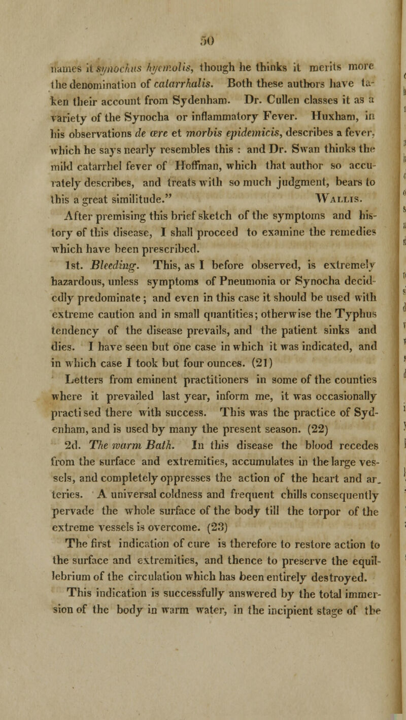 riames it tynocliiis hyemolis, though he thinks it merits more 1 he denomination of catarrhal is. Both these authors have taJ ten their account from Sydenham. Dr. Cullen classes it as a variety of the Synocha or inflammatory Fever. Huxham, in his observations de cere et morbis epidemicis, describes a fever, which he says nearly resembles this : and Dr. Swan thinks the mikl catarrhel fever of Hoffman, which that author so accu- rately describes, and treats with so much judgment, bears to this a great similitude. Wallis. After premising this brief sketch of the symptoms and his- tory of this disease, I shall proceed to examine the remedies which have been prescribed. 1st. Bleeding. This, as I before observed, is extremely hazardous, unless symptoms of Pneumonia or Synocha decid cdly predominate; and even in this case it should be used with extreme caution and in small quantities; otherwise the Typhus tendency of the disease prevails, and the patient sinks and dies. I have seen but one case in which it was indicated, and in which case I took but four ounces. (21) Letters from eminent practitioners in some of the counties where it prevailed last year, inform me, it was occasionally practi sed there with success. This was the practice of Syd- enham, and is used by many the present season. (22) 2d. The warm Bath. In this disease the blood recedes from the surface and extremities, accumulates in the large ves- sels, and completely oppresses the action of the heart and ar. teries. A universal coldness and frequent chills consequently pervade the whole surface of the body till the torpor of the extreme vessels is overcome. (2.3) The first indication of cure is therefore to restore action to the surface and extremities, and thence to preserve the equil- ibrium of the circulation which has been entirely destroyed. This indication is successfully answered by the total immer- sion of the body in warm water, in the incipient stage of the