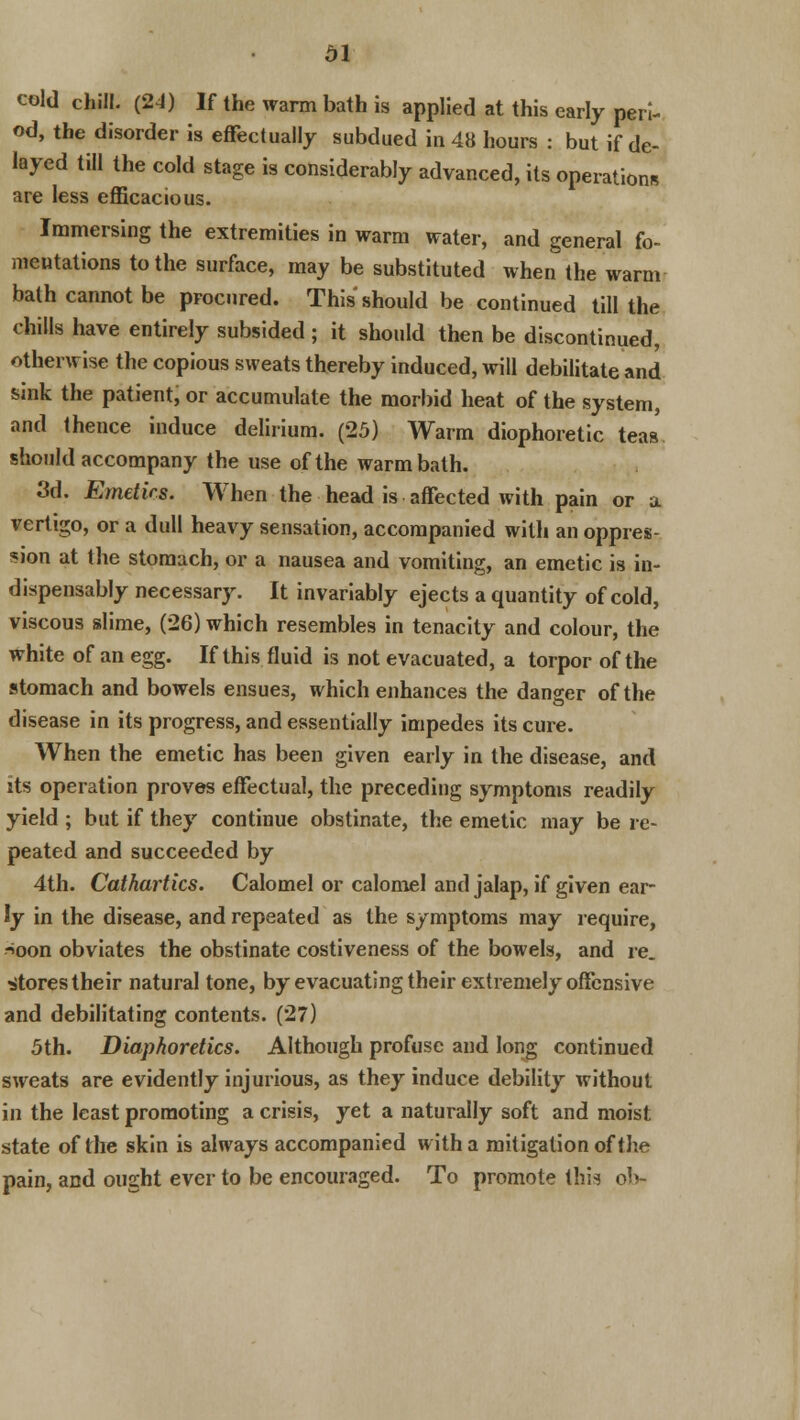 cold chill. (24) If the warm bath is applied at this early peri- od, the disorder is effectually subdued in 48 hours : but if de- layed till the cold stage is considerably advanced, its operations are less efficacious. Immersing the extremities in warm water, and general fo- mentations to the surface, may be substituted when the warm bath cannot be procured. This should be continued till the chills have entirely subsided; it should then be discontinued, otherwise the copious sweats thereby induced, will debilitate and sink the patient, or accumulate the morbid heat of the system, and thence induce delirium. (25) Warm diophoretic teas should accompany the use of the warm bath. 3d. Emetics. When the head is affected with pain or a vertigo, or a dull heavy sensation, accompanied with an oppres- sion at the stomach, or a nausea and vomiting, an emetic is in- dispensably necessary. It invariably ejects a quantity of cold, viscous slime, (26) which resembles in tenacity and colour, the white of an egg. If this fluid is not evacuated, a torpor of the stomach and bowels ensues, which enhances the danger of the disease in its progress, and essentially impedes its cure. When the emetic has been given early in the disease, and its operation proves effectual, the preceding symptoms readily yield ; but if they continue obstinate, the emetic may be re- peated and succeeded by 4th. Cathartics. Calomel or calomel and jalap, if given ear- ly in the disease, and repeated as the symptoms may require, -*oon obviates the obstinate costiveness of the bowels, and re. Stores their natural tone, by evacuating their extremely offensive and debilitating contents. (27) 5th. Diaphoretics. Although profuse and long continued sweats are evidently injurious, as they induce debility without in the least promoting a crisis, yet a naturally soft and moist state of the skin is always accompanied with a mitigation of the pain, and ought ever to be encouraged. To promote this ob-
