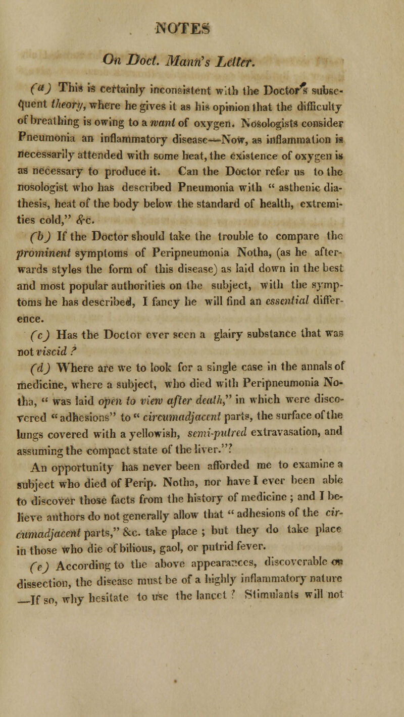 On Doct. Mann's Letter. (aJ This is certainly inconsistent with the Doctor's subse- quent theory, where he gives it as his opinion that the difficulty of breathing is owing to a want of oxygen. Nosologists consider Pneumonia an inflammatory disease—Now, as inflammation is necessarily attended with some heat, the existence of oxygen is as necessary to produce it. Can the Doctor refer us to the nosologist who has described Pneumonia with asthenic dia- thesis, heat of the body below the standard of health, extremi- ties cold, #c. (~b) If the Doctor should take the trouble to compare the prominent symptoms of Peripneumonia Notha, (as he after- wards styles the form of this disease) as laid down in the best and most popular authorities on the subject, with the symp- toms he has described, I fancy he will find an essential differ- ence. (c) Has the Doctor ever seen a glairy substance that was not viscid ? (d) Where are we to look for a single case in the annals of medicine, where a subject, who died with Peripneumonia No- tha, was laid open to view after death in which were disco- vered adhesions to cireumadjaccnt parts, the surface of the lungs covered with a yellowish, semi-pulred extravasation, and assuming the compact state of the liver.? An opportunity has never been afforded me to examine a subject who died of Perip. Notha, nor have I ever been able to discover those facts from the history of medicine ; and I be- lieve authors do not generally allow that adhesions of the cir- eumadjaccnt parts, &c. take place ; but they do take place in those who die of bilious, gaol, or putrid fever. (e) According to the above appearances, discoverable m dissection, the disease must be of a highly inflammatory nature jr s0} wny hesitate to use the lancet I Stimulants will not