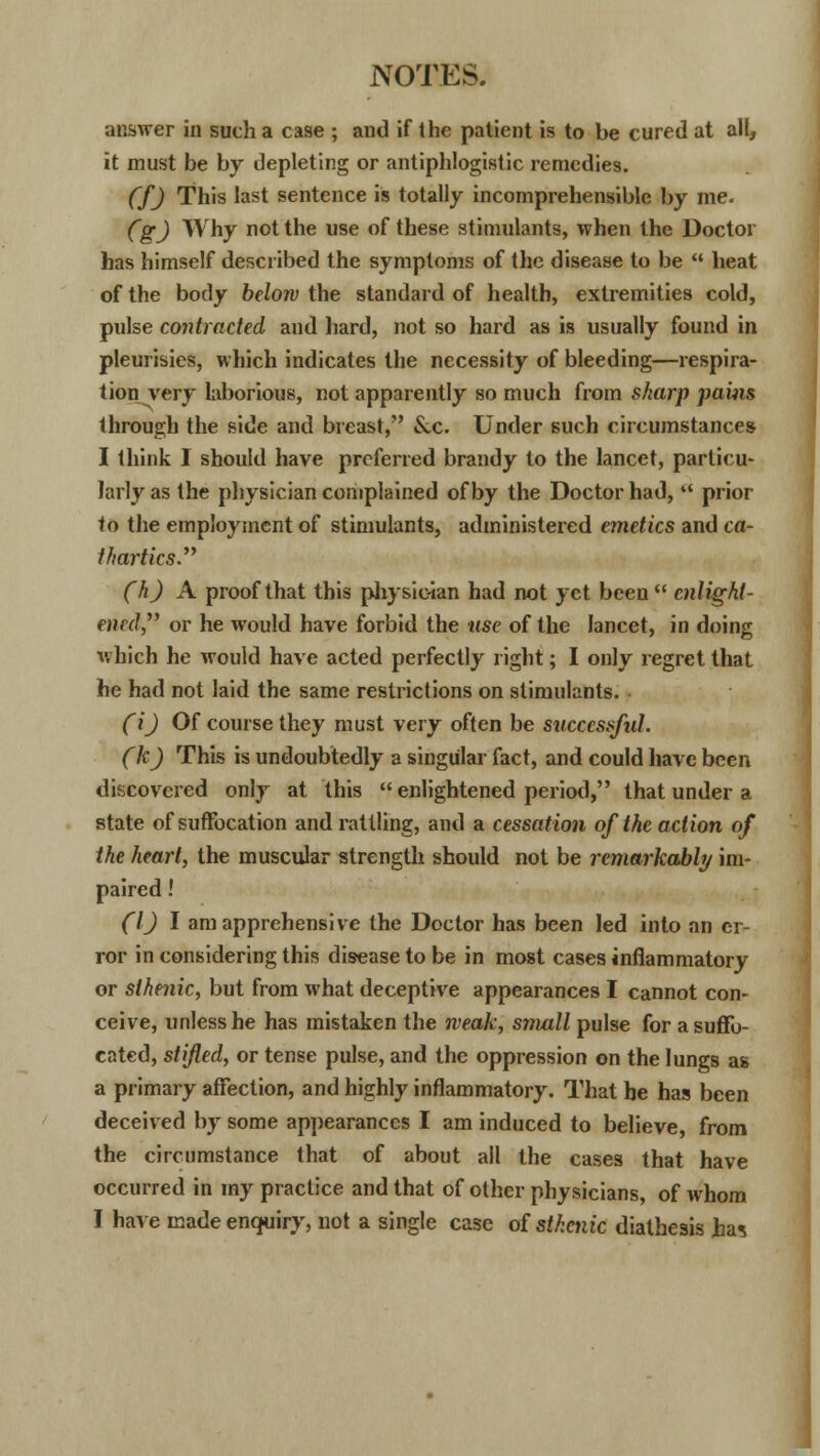 answer in such a case ; and if the patient is to be cured at all, it must be by depleting or antiphlogistic remedies. CfJ This last sentence is totally incomprehensible by me. CgJ Why not the use of these stimulants, when the Doctor has himself described the symptoms of the disease to be  heat of the body below the standard of health, extremities cold, pulse contracted and hard, not so hard as is usually found in pleurisies, which indicates the necessity of bleeding—respira- tion very laborious, not apparently so much from sharp pains through the side and breast, &c. Under such circumstances I think I should have preferred brandy to the lancet, particu- larly as the physician complained of by the Doctor had,  prior to the employment of stimulants, administered emetics and ca- thartics (h) A proof that this physician had not yet been enlight- ened,' or he would have forbid the use of the lancet, in doing which he would have acted perfectly right; I only regret that he had not laid the same restrictions on stimulants. • (i) Of course they must very often be successful. (k) This is undoubtedly a singular fact, and could have been discovered only at this  enlightened period, that under a state of suffocation and rattling, and a cessation of the action of the heart, the muscular strength should not be remarkably im- paired ! (1) I am apprehensive the Doctor has been led into an er- ror in considering this disease to be in most cases inflammatory or sthenic, but from what deceptive appearances I cannot con- ceive, unless he has mistaken the weak, small pulse for a suffo- cated, stifled, or tense pulse, and the oppression on the lungs as a primary affection, and highly inflammatory. That he has been deceived by some appearances I am induced to believe, from the circumstance that of about all the cases that have occurred in my practice and that of other physicians, of whom I have made enquiry, not a single case of sthenic diathesis ha*