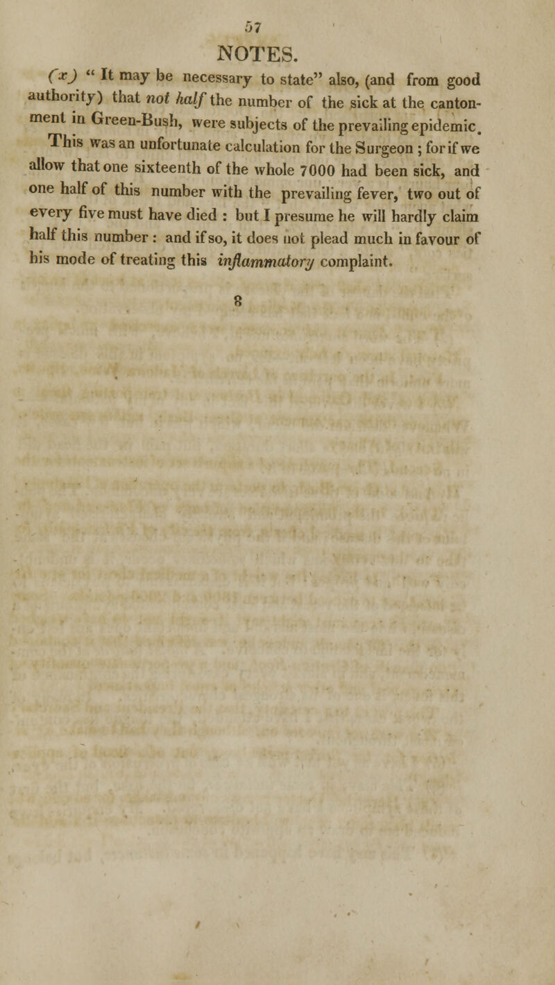 5? NOTES. (x) « It may be necessary to state also, (and from good authority) that not half the number of the sick at the canton- ment in Green-Bush, were subjects of the prevailing epidemic. This was an unfortunate calculation for the Surgeon ; for if we allow that one sixteenth of the whole 7000 had been sick, and one half of this number with the prevailing fever, two out of every five must have died : but I presume he will hardly claim half this number: and if so, it does not plead much in favour of his mode of treating this inflammatory complaint.